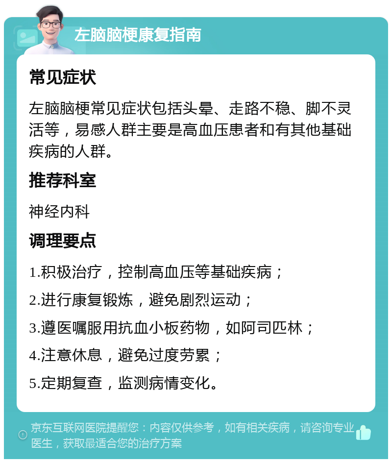 左脑脑梗康复指南 常见症状 左脑脑梗常见症状包括头晕、走路不稳、脚不灵活等，易感人群主要是高血压患者和有其他基础疾病的人群。 推荐科室 神经内科 调理要点 1.积极治疗，控制高血压等基础疾病； 2.进行康复锻炼，避免剧烈运动； 3.遵医嘱服用抗血小板药物，如阿司匹林； 4.注意休息，避免过度劳累； 5.定期复查，监测病情变化。