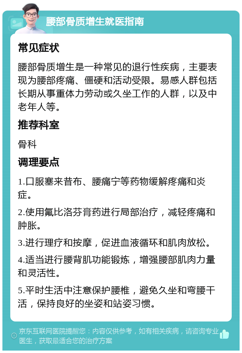 腰部骨质增生就医指南 常见症状 腰部骨质增生是一种常见的退行性疾病，主要表现为腰部疼痛、僵硬和活动受限。易感人群包括长期从事重体力劳动或久坐工作的人群，以及中老年人等。 推荐科室 骨科 调理要点 1.口服塞来昔布、腰痛宁等药物缓解疼痛和炎症。 2.使用氟比洛芬膏药进行局部治疗，减轻疼痛和肿胀。 3.进行理疗和按摩，促进血液循环和肌肉放松。 4.适当进行腰背肌功能锻炼，增强腰部肌肉力量和灵活性。 5.平时生活中注意保护腰椎，避免久坐和弯腰干活，保持良好的坐姿和站姿习惯。