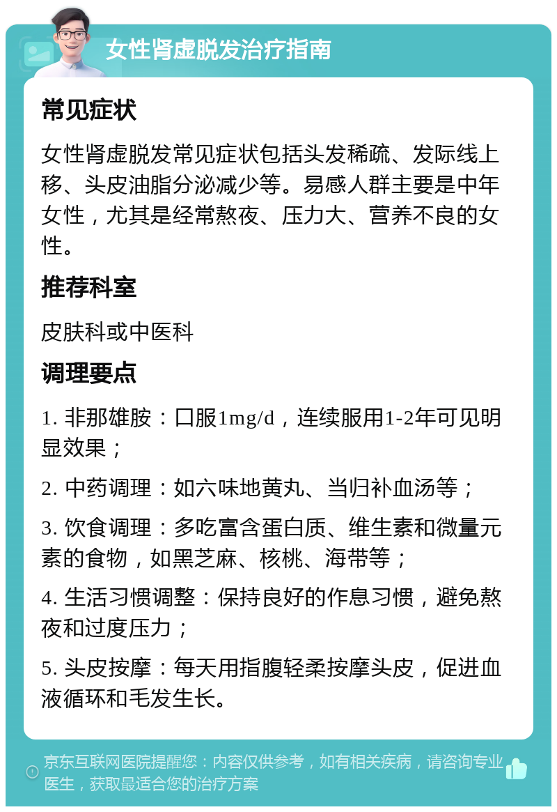 女性肾虚脱发治疗指南 常见症状 女性肾虚脱发常见症状包括头发稀疏、发际线上移、头皮油脂分泌减少等。易感人群主要是中年女性，尤其是经常熬夜、压力大、营养不良的女性。 推荐科室 皮肤科或中医科 调理要点 1. 非那雄胺：口服1mg/d，连续服用1-2年可见明显效果； 2. 中药调理：如六味地黄丸、当归补血汤等； 3. 饮食调理：多吃富含蛋白质、维生素和微量元素的食物，如黑芝麻、核桃、海带等； 4. 生活习惯调整：保持良好的作息习惯，避免熬夜和过度压力； 5. 头皮按摩：每天用指腹轻柔按摩头皮，促进血液循环和毛发生长。