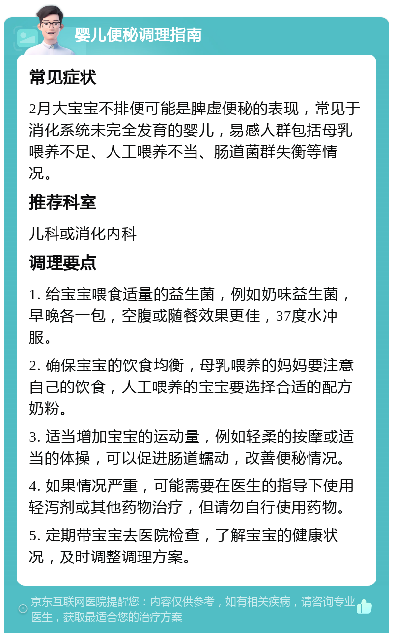 婴儿便秘调理指南 常见症状 2月大宝宝不排便可能是脾虚便秘的表现，常见于消化系统未完全发育的婴儿，易感人群包括母乳喂养不足、人工喂养不当、肠道菌群失衡等情况。 推荐科室 儿科或消化内科 调理要点 1. 给宝宝喂食适量的益生菌，例如奶味益生菌，早晚各一包，空腹或随餐效果更佳，37度水冲服。 2. 确保宝宝的饮食均衡，母乳喂养的妈妈要注意自己的饮食，人工喂养的宝宝要选择合适的配方奶粉。 3. 适当增加宝宝的运动量，例如轻柔的按摩或适当的体操，可以促进肠道蠕动，改善便秘情况。 4. 如果情况严重，可能需要在医生的指导下使用轻泻剂或其他药物治疗，但请勿自行使用药物。 5. 定期带宝宝去医院检查，了解宝宝的健康状况，及时调整调理方案。