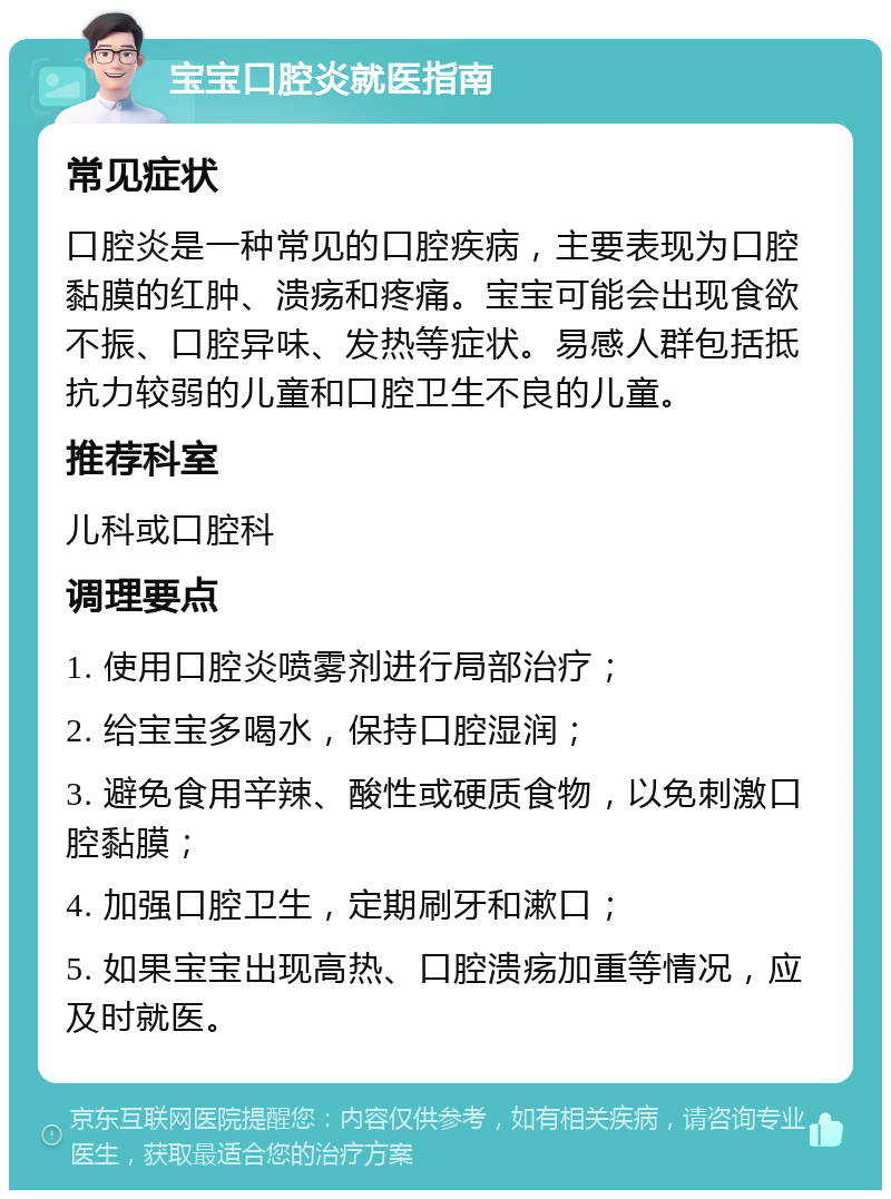 宝宝口腔炎就医指南 常见症状 口腔炎是一种常见的口腔疾病，主要表现为口腔黏膜的红肿、溃疡和疼痛。宝宝可能会出现食欲不振、口腔异味、发热等症状。易感人群包括抵抗力较弱的儿童和口腔卫生不良的儿童。 推荐科室 儿科或口腔科 调理要点 1. 使用口腔炎喷雾剂进行局部治疗； 2. 给宝宝多喝水，保持口腔湿润； 3. 避免食用辛辣、酸性或硬质食物，以免刺激口腔黏膜； 4. 加强口腔卫生，定期刷牙和漱口； 5. 如果宝宝出现高热、口腔溃疡加重等情况，应及时就医。