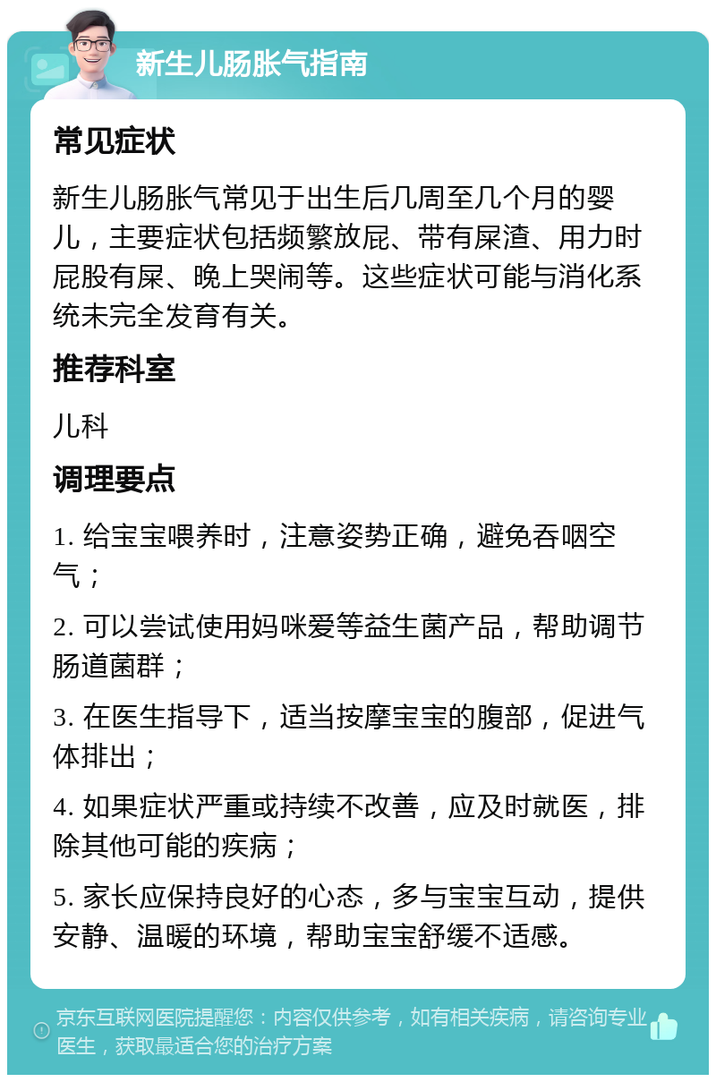 新生儿肠胀气指南 常见症状 新生儿肠胀气常见于出生后几周至几个月的婴儿，主要症状包括频繁放屁、带有屎渣、用力时屁股有屎、晚上哭闹等。这些症状可能与消化系统未完全发育有关。 推荐科室 儿科 调理要点 1. 给宝宝喂养时，注意姿势正确，避免吞咽空气； 2. 可以尝试使用妈咪爱等益生菌产品，帮助调节肠道菌群； 3. 在医生指导下，适当按摩宝宝的腹部，促进气体排出； 4. 如果症状严重或持续不改善，应及时就医，排除其他可能的疾病； 5. 家长应保持良好的心态，多与宝宝互动，提供安静、温暖的环境，帮助宝宝舒缓不适感。