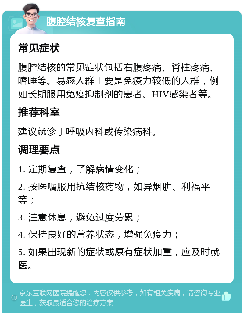 腹腔结核复查指南 常见症状 腹腔结核的常见症状包括右腹疼痛、脊柱疼痛、嗜睡等。易感人群主要是免疫力较低的人群，例如长期服用免疫抑制剂的患者、HIV感染者等。 推荐科室 建议就诊于呼吸内科或传染病科。 调理要点 1. 定期复查，了解病情变化； 2. 按医嘱服用抗结核药物，如异烟肼、利福平等； 3. 注意休息，避免过度劳累； 4. 保持良好的营养状态，增强免疫力； 5. 如果出现新的症状或原有症状加重，应及时就医。