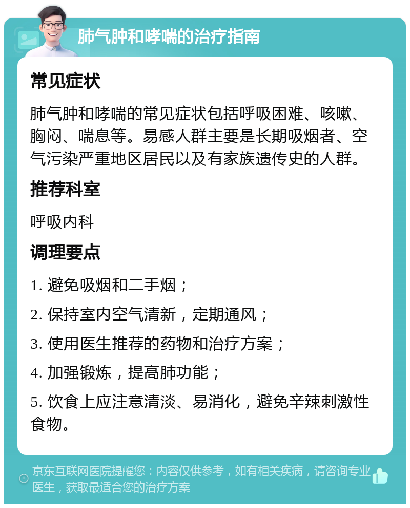 肺气肿和哮喘的治疗指南 常见症状 肺气肿和哮喘的常见症状包括呼吸困难、咳嗽、胸闷、喘息等。易感人群主要是长期吸烟者、空气污染严重地区居民以及有家族遗传史的人群。 推荐科室 呼吸内科 调理要点 1. 避免吸烟和二手烟； 2. 保持室内空气清新，定期通风； 3. 使用医生推荐的药物和治疗方案； 4. 加强锻炼，提高肺功能； 5. 饮食上应注意清淡、易消化，避免辛辣刺激性食物。