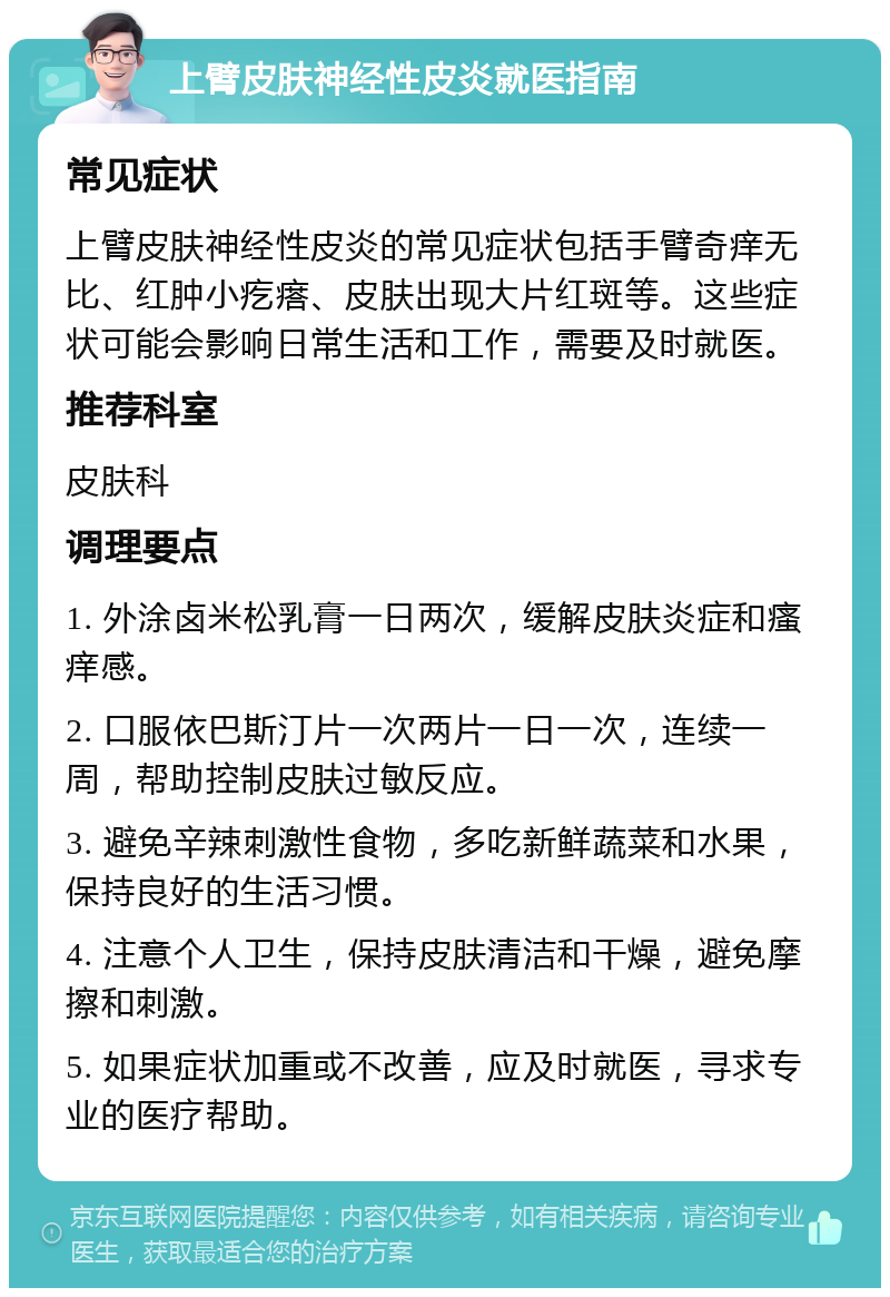 上臂皮肤神经性皮炎就医指南 常见症状 上臂皮肤神经性皮炎的常见症状包括手臂奇痒无比、红肿小疙瘩、皮肤出现大片红斑等。这些症状可能会影响日常生活和工作，需要及时就医。 推荐科室 皮肤科 调理要点 1. 外涂卤米松乳膏一日两次，缓解皮肤炎症和瘙痒感。 2. 口服依巴斯汀片一次两片一日一次，连续一周，帮助控制皮肤过敏反应。 3. 避免辛辣刺激性食物，多吃新鲜蔬菜和水果，保持良好的生活习惯。 4. 注意个人卫生，保持皮肤清洁和干燥，避免摩擦和刺激。 5. 如果症状加重或不改善，应及时就医，寻求专业的医疗帮助。