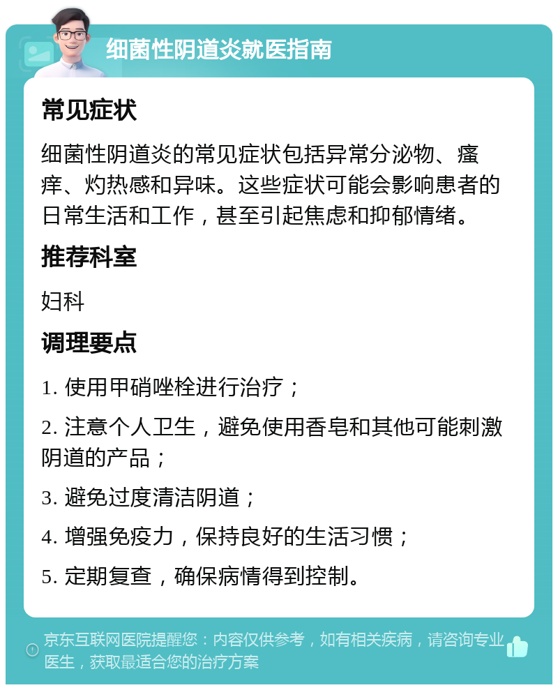 细菌性阴道炎就医指南 常见症状 细菌性阴道炎的常见症状包括异常分泌物、瘙痒、灼热感和异味。这些症状可能会影响患者的日常生活和工作，甚至引起焦虑和抑郁情绪。 推荐科室 妇科 调理要点 1. 使用甲硝唑栓进行治疗； 2. 注意个人卫生，避免使用香皂和其他可能刺激阴道的产品； 3. 避免过度清洁阴道； 4. 增强免疫力，保持良好的生活习惯； 5. 定期复查，确保病情得到控制。