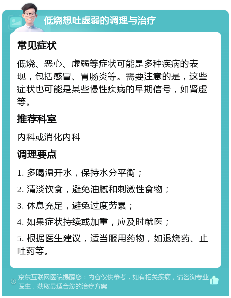 低烧想吐虚弱的调理与治疗 常见症状 低烧、恶心、虚弱等症状可能是多种疾病的表现，包括感冒、胃肠炎等。需要注意的是，这些症状也可能是某些慢性疾病的早期信号，如肾虚等。 推荐科室 内科或消化内科 调理要点 1. 多喝温开水，保持水分平衡； 2. 清淡饮食，避免油腻和刺激性食物； 3. 休息充足，避免过度劳累； 4. 如果症状持续或加重，应及时就医； 5. 根据医生建议，适当服用药物，如退烧药、止吐药等。