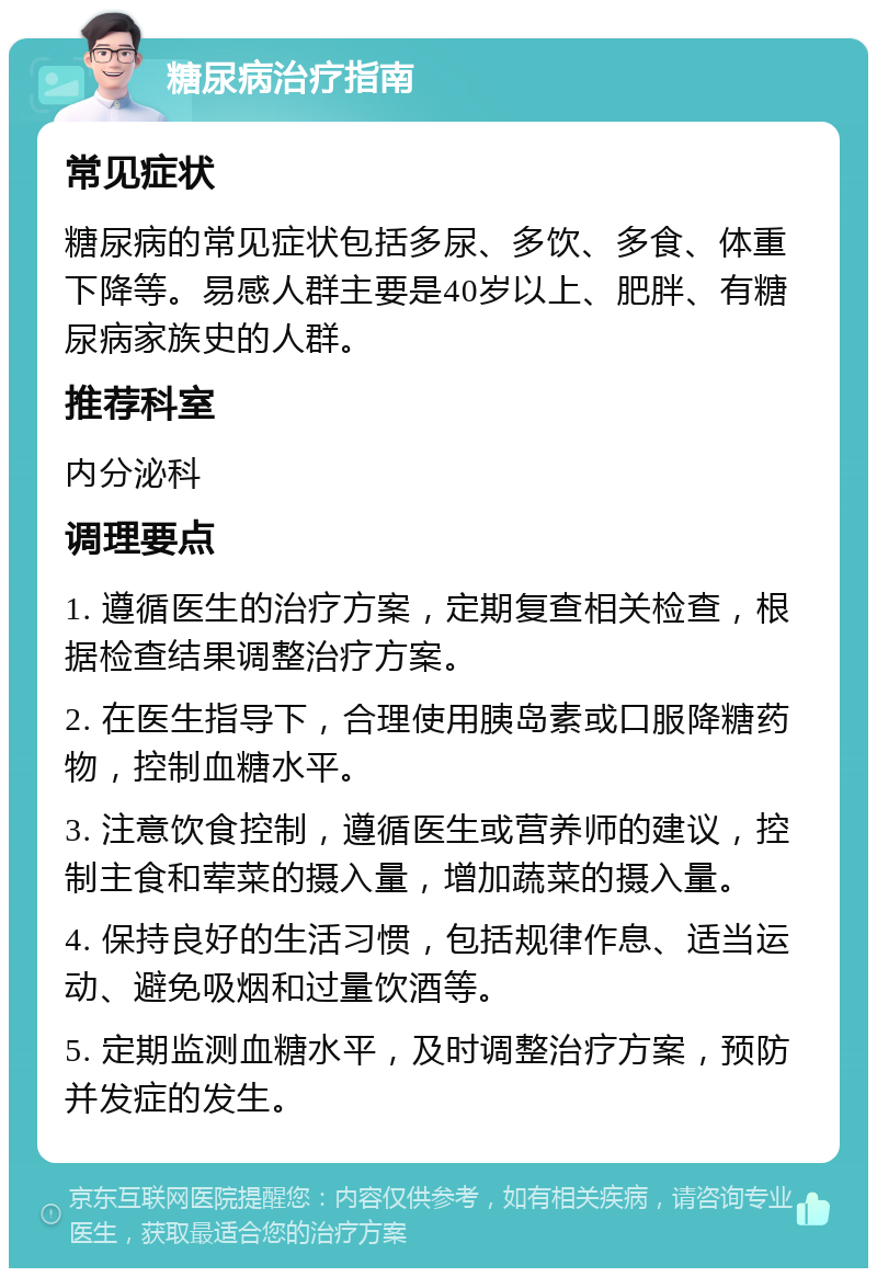 糖尿病治疗指南 常见症状 糖尿病的常见症状包括多尿、多饮、多食、体重下降等。易感人群主要是40岁以上、肥胖、有糖尿病家族史的人群。 推荐科室 内分泌科 调理要点 1. 遵循医生的治疗方案，定期复查相关检查，根据检查结果调整治疗方案。 2. 在医生指导下，合理使用胰岛素或口服降糖药物，控制血糖水平。 3. 注意饮食控制，遵循医生或营养师的建议，控制主食和荤菜的摄入量，增加蔬菜的摄入量。 4. 保持良好的生活习惯，包括规律作息、适当运动、避免吸烟和过量饮酒等。 5. 定期监测血糖水平，及时调整治疗方案，预防并发症的发生。