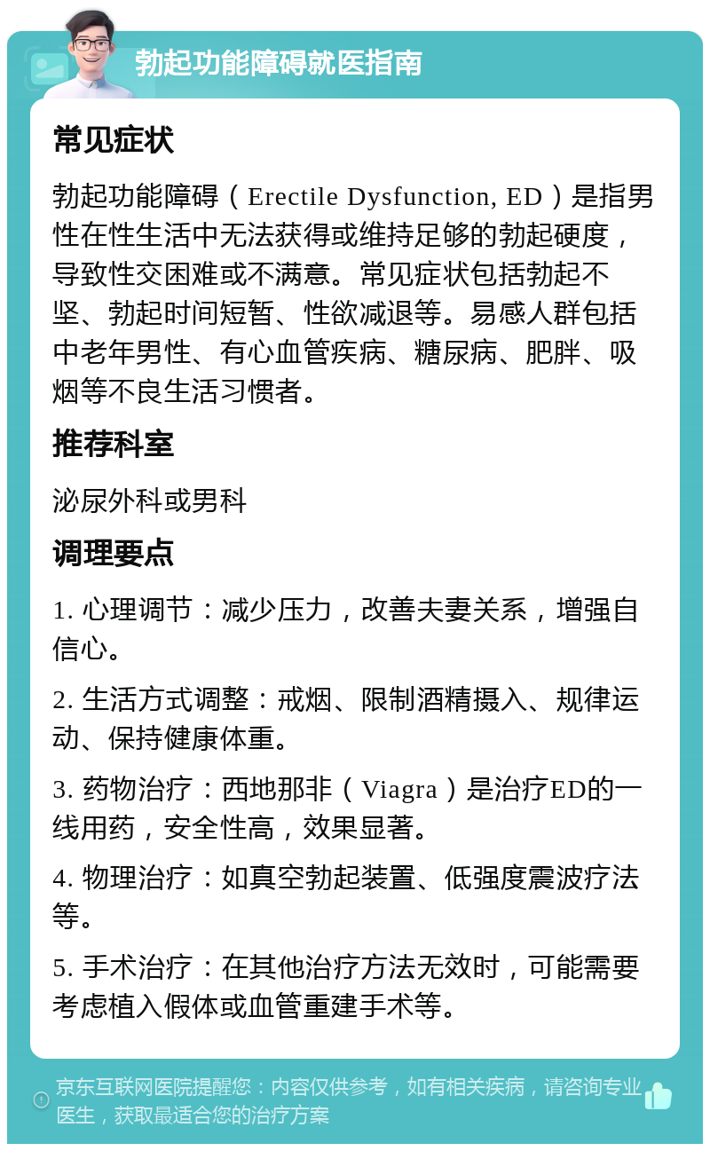 勃起功能障碍就医指南 常见症状 勃起功能障碍（Erectile Dysfunction, ED）是指男性在性生活中无法获得或维持足够的勃起硬度，导致性交困难或不满意。常见症状包括勃起不坚、勃起时间短暂、性欲减退等。易感人群包括中老年男性、有心血管疾病、糖尿病、肥胖、吸烟等不良生活习惯者。 推荐科室 泌尿外科或男科 调理要点 1. 心理调节：减少压力，改善夫妻关系，增强自信心。 2. 生活方式调整：戒烟、限制酒精摄入、规律运动、保持健康体重。 3. 药物治疗：西地那非（Viagra）是治疗ED的一线用药，安全性高，效果显著。 4. 物理治疗：如真空勃起装置、低强度震波疗法等。 5. 手术治疗：在其他治疗方法无效时，可能需要考虑植入假体或血管重建手术等。