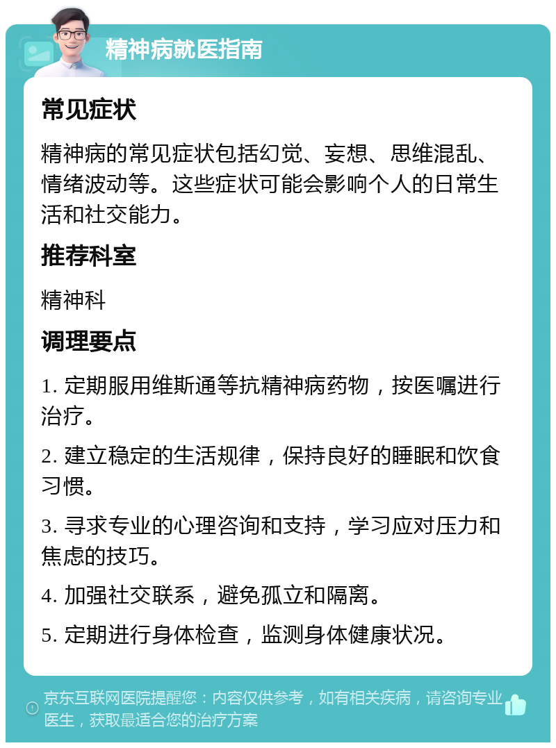 精神病就医指南 常见症状 精神病的常见症状包括幻觉、妄想、思维混乱、情绪波动等。这些症状可能会影响个人的日常生活和社交能力。 推荐科室 精神科 调理要点 1. 定期服用维斯通等抗精神病药物，按医嘱进行治疗。 2. 建立稳定的生活规律，保持良好的睡眠和饮食习惯。 3. 寻求专业的心理咨询和支持，学习应对压力和焦虑的技巧。 4. 加强社交联系，避免孤立和隔离。 5. 定期进行身体检查，监测身体健康状况。