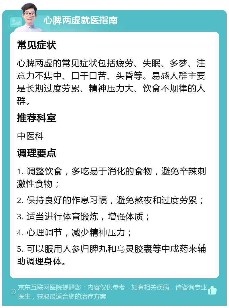 心脾两虚就医指南 常见症状 心脾两虚的常见症状包括疲劳、失眠、多梦、注意力不集中、口干口苦、头昏等。易感人群主要是长期过度劳累、精神压力大、饮食不规律的人群。 推荐科室 中医科 调理要点 1. 调整饮食，多吃易于消化的食物，避免辛辣刺激性食物； 2. 保持良好的作息习惯，避免熬夜和过度劳累； 3. 适当进行体育锻炼，增强体质； 4. 心理调节，减少精神压力； 5. 可以服用人参归脾丸和乌灵胶囊等中成药来辅助调理身体。