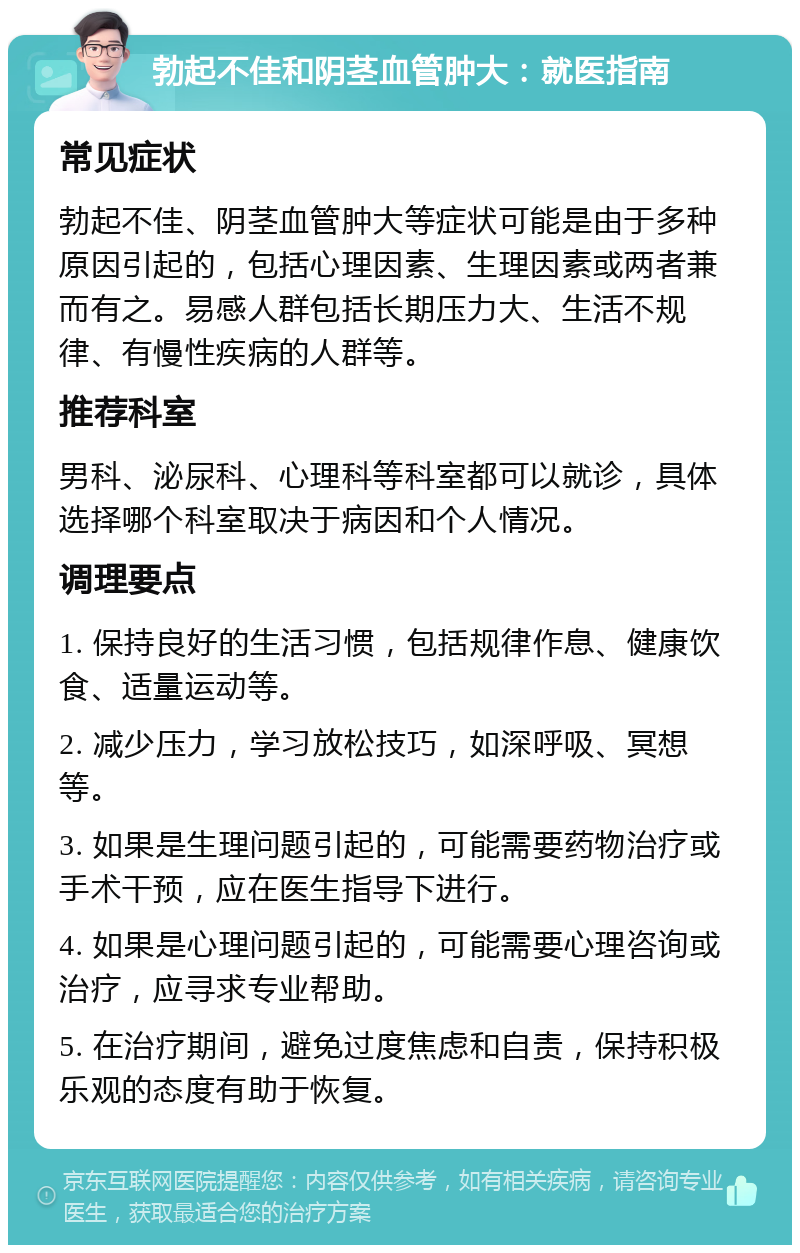 勃起不佳和阴茎血管肿大：就医指南 常见症状 勃起不佳、阴茎血管肿大等症状可能是由于多种原因引起的，包括心理因素、生理因素或两者兼而有之。易感人群包括长期压力大、生活不规律、有慢性疾病的人群等。 推荐科室 男科、泌尿科、心理科等科室都可以就诊，具体选择哪个科室取决于病因和个人情况。 调理要点 1. 保持良好的生活习惯，包括规律作息、健康饮食、适量运动等。 2. 减少压力，学习放松技巧，如深呼吸、冥想等。 3. 如果是生理问题引起的，可能需要药物治疗或手术干预，应在医生指导下进行。 4. 如果是心理问题引起的，可能需要心理咨询或治疗，应寻求专业帮助。 5. 在治疗期间，避免过度焦虑和自责，保持积极乐观的态度有助于恢复。