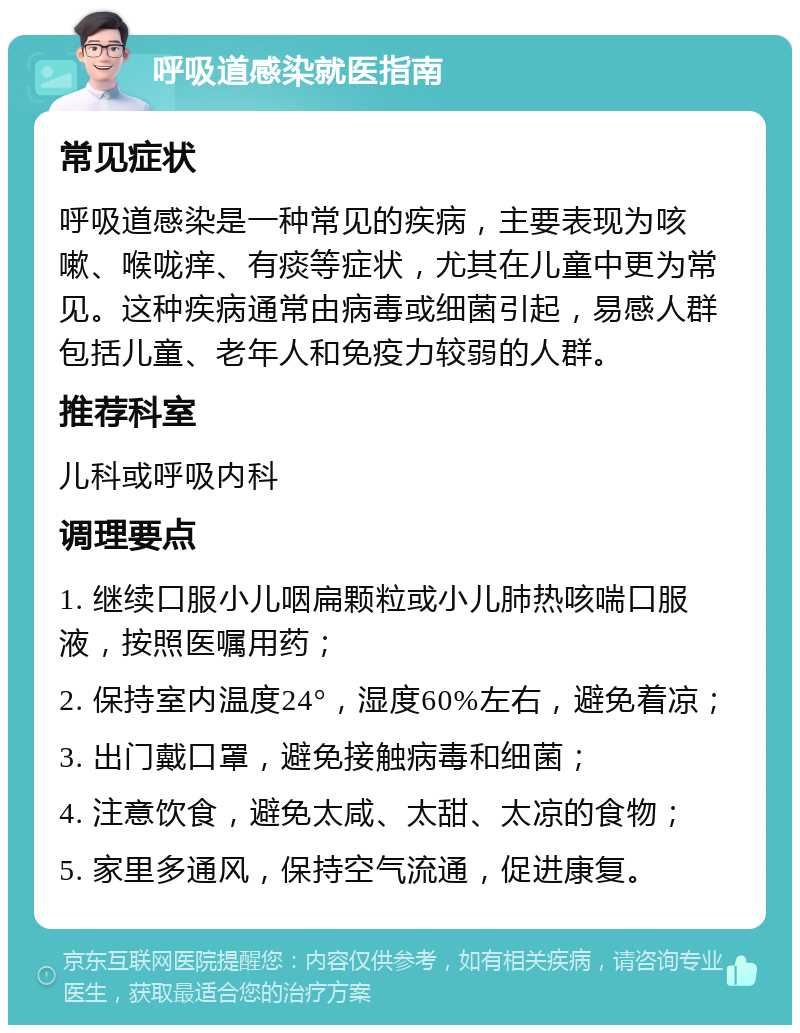 呼吸道感染就医指南 常见症状 呼吸道感染是一种常见的疾病，主要表现为咳嗽、喉咙痒、有痰等症状，尤其在儿童中更为常见。这种疾病通常由病毒或细菌引起，易感人群包括儿童、老年人和免疫力较弱的人群。 推荐科室 儿科或呼吸内科 调理要点 1. 继续口服小儿咽扁颗粒或小儿肺热咳喘口服液，按照医嘱用药； 2. 保持室内温度24°，湿度60%左右，避免着凉； 3. 出门戴口罩，避免接触病毒和细菌； 4. 注意饮食，避免太咸、太甜、太凉的食物； 5. 家里多通风，保持空气流通，促进康复。