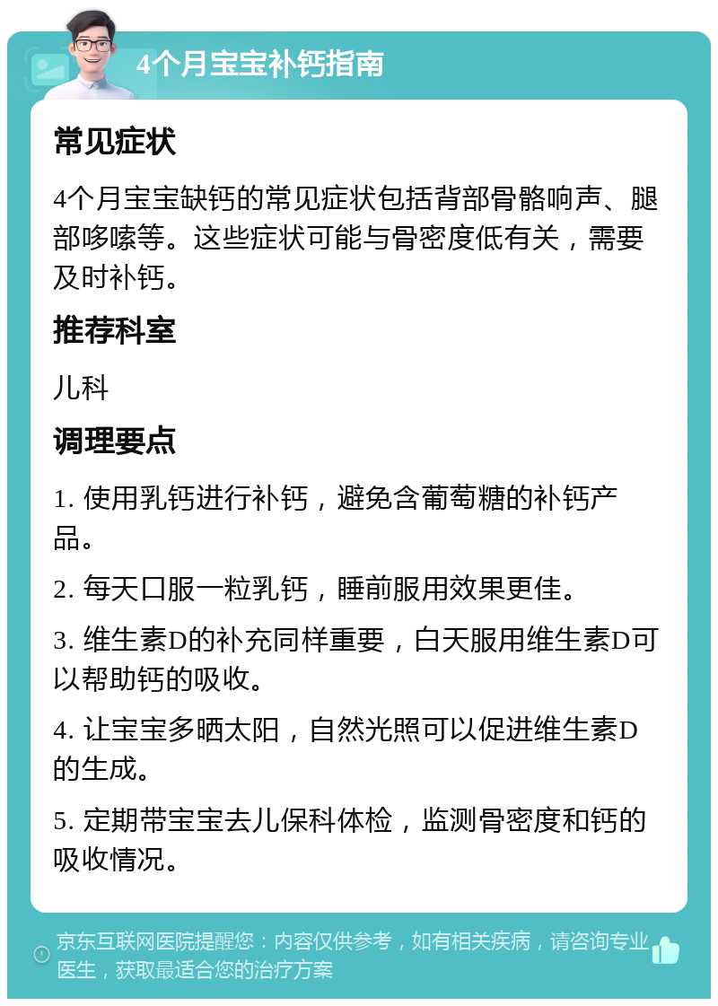 4个月宝宝补钙指南 常见症状 4个月宝宝缺钙的常见症状包括背部骨骼响声、腿部哆嗦等。这些症状可能与骨密度低有关，需要及时补钙。 推荐科室 儿科 调理要点 1. 使用乳钙进行补钙，避免含葡萄糖的补钙产品。 2. 每天口服一粒乳钙，睡前服用效果更佳。 3. 维生素D的补充同样重要，白天服用维生素D可以帮助钙的吸收。 4. 让宝宝多晒太阳，自然光照可以促进维生素D的生成。 5. 定期带宝宝去儿保科体检，监测骨密度和钙的吸收情况。