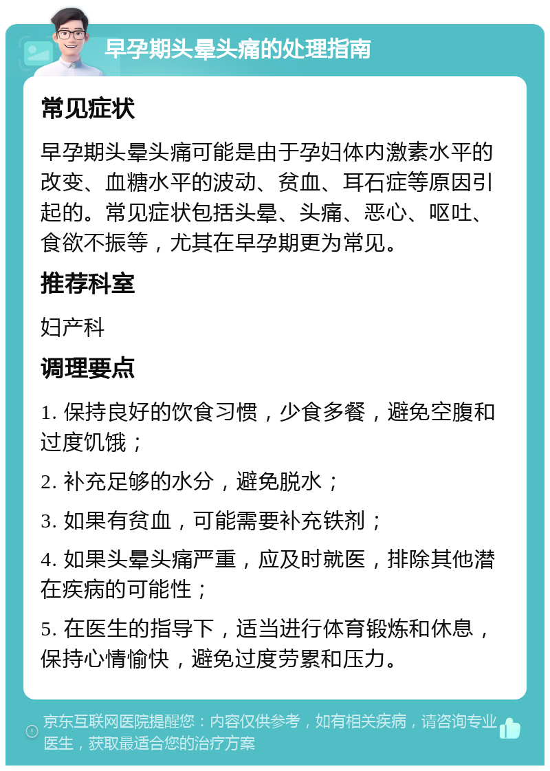 早孕期头晕头痛的处理指南 常见症状 早孕期头晕头痛可能是由于孕妇体内激素水平的改变、血糖水平的波动、贫血、耳石症等原因引起的。常见症状包括头晕、头痛、恶心、呕吐、食欲不振等，尤其在早孕期更为常见。 推荐科室 妇产科 调理要点 1. 保持良好的饮食习惯，少食多餐，避免空腹和过度饥饿； 2. 补充足够的水分，避免脱水； 3. 如果有贫血，可能需要补充铁剂； 4. 如果头晕头痛严重，应及时就医，排除其他潜在疾病的可能性； 5. 在医生的指导下，适当进行体育锻炼和休息，保持心情愉快，避免过度劳累和压力。