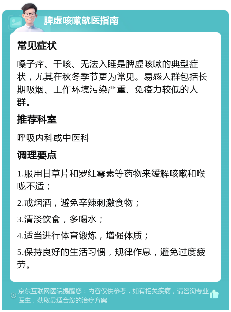 脾虚咳嗽就医指南 常见症状 嗓子痒、干咳、无法入睡是脾虚咳嗽的典型症状，尤其在秋冬季节更为常见。易感人群包括长期吸烟、工作环境污染严重、免疫力较低的人群。 推荐科室 呼吸内科或中医科 调理要点 1.服用甘草片和罗红霉素等药物来缓解咳嗽和喉咙不适； 2.戒烟酒，避免辛辣刺激食物； 3.清淡饮食，多喝水； 4.适当进行体育锻炼，增强体质； 5.保持良好的生活习惯，规律作息，避免过度疲劳。