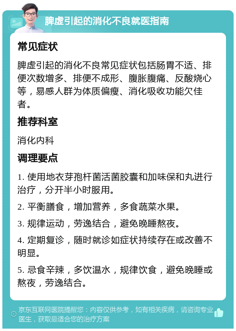 脾虚引起的消化不良就医指南 常见症状 脾虚引起的消化不良常见症状包括肠胃不适、排便次数增多、排便不成形、腹胀腹痛、反酸烧心等，易感人群为体质偏瘦、消化吸收功能欠佳者。 推荐科室 消化内科 调理要点 1. 使用地衣芽孢杆菌活菌胶囊和加味保和丸进行治疗，分开半小时服用。 2. 平衡膳食，增加营养，多食蔬菜水果。 3. 规律运动，劳逸结合，避免晚睡熬夜。 4. 定期复诊，随时就诊如症状持续存在或改善不明显。 5. 忌食辛辣，多饮温水，规律饮食，避免晚睡或熬夜，劳逸结合。