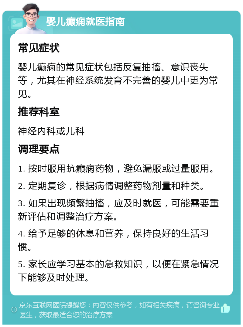 婴儿癫痫就医指南 常见症状 婴儿癫痫的常见症状包括反复抽搐、意识丧失等，尤其在神经系统发育不完善的婴儿中更为常见。 推荐科室 神经内科或儿科 调理要点 1. 按时服用抗癫痫药物，避免漏服或过量服用。 2. 定期复诊，根据病情调整药物剂量和种类。 3. 如果出现频繁抽搐，应及时就医，可能需要重新评估和调整治疗方案。 4. 给予足够的休息和营养，保持良好的生活习惯。 5. 家长应学习基本的急救知识，以便在紧急情况下能够及时处理。