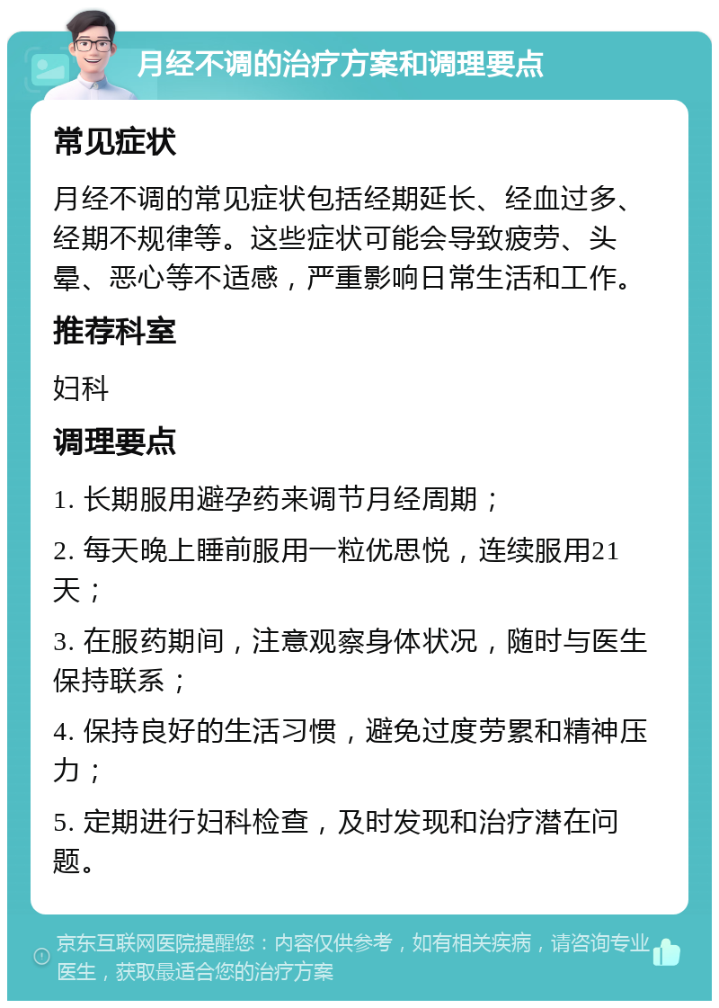 月经不调的治疗方案和调理要点 常见症状 月经不调的常见症状包括经期延长、经血过多、经期不规律等。这些症状可能会导致疲劳、头晕、恶心等不适感，严重影响日常生活和工作。 推荐科室 妇科 调理要点 1. 长期服用避孕药来调节月经周期； 2. 每天晚上睡前服用一粒优思悦，连续服用21天； 3. 在服药期间，注意观察身体状况，随时与医生保持联系； 4. 保持良好的生活习惯，避免过度劳累和精神压力； 5. 定期进行妇科检查，及时发现和治疗潜在问题。