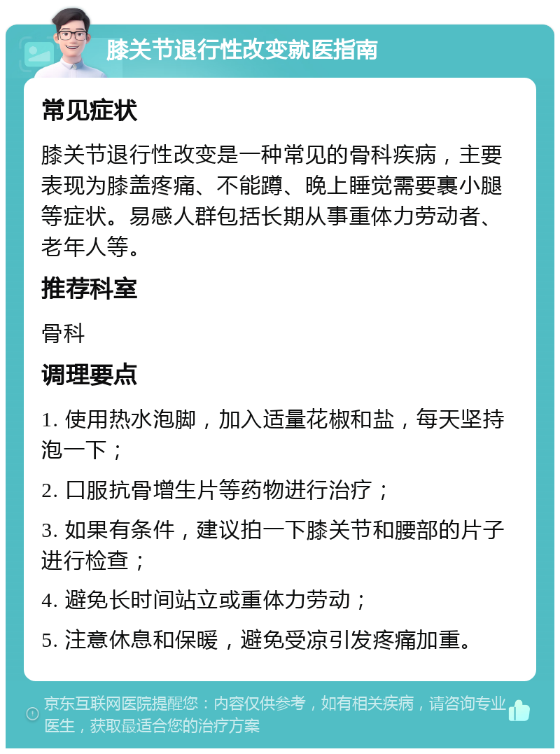 膝关节退行性改变就医指南 常见症状 膝关节退行性改变是一种常见的骨科疾病，主要表现为膝盖疼痛、不能蹲、晚上睡觉需要裹小腿等症状。易感人群包括长期从事重体力劳动者、老年人等。 推荐科室 骨科 调理要点 1. 使用热水泡脚，加入适量花椒和盐，每天坚持泡一下； 2. 口服抗骨增生片等药物进行治疗； 3. 如果有条件，建议拍一下膝关节和腰部的片子进行检查； 4. 避免长时间站立或重体力劳动； 5. 注意休息和保暖，避免受凉引发疼痛加重。