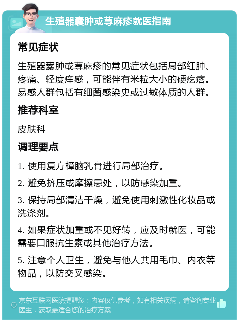 生殖器囊肿或荨麻疹就医指南 常见症状 生殖器囊肿或荨麻疹的常见症状包括局部红肿、疼痛、轻度痒感，可能伴有米粒大小的硬疙瘩。易感人群包括有细菌感染史或过敏体质的人群。 推荐科室 皮肤科 调理要点 1. 使用复方樟脑乳膏进行局部治疗。 2. 避免挤压或摩擦患处，以防感染加重。 3. 保持局部清洁干燥，避免使用刺激性化妆品或洗涤剂。 4. 如果症状加重或不见好转，应及时就医，可能需要口服抗生素或其他治疗方法。 5. 注意个人卫生，避免与他人共用毛巾、内衣等物品，以防交叉感染。