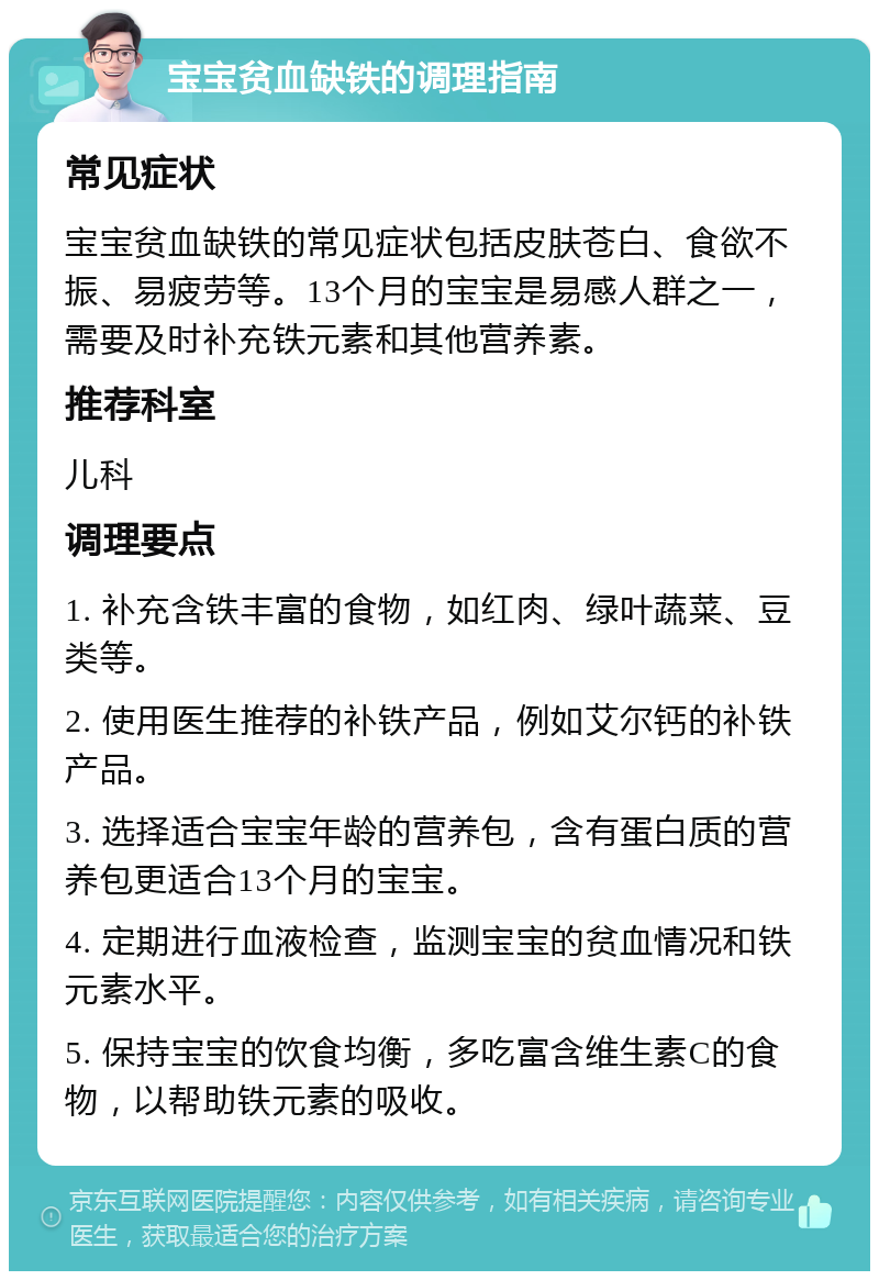 宝宝贫血缺铁的调理指南 常见症状 宝宝贫血缺铁的常见症状包括皮肤苍白、食欲不振、易疲劳等。13个月的宝宝是易感人群之一，需要及时补充铁元素和其他营养素。 推荐科室 儿科 调理要点 1. 补充含铁丰富的食物，如红肉、绿叶蔬菜、豆类等。 2. 使用医生推荐的补铁产品，例如艾尔钙的补铁产品。 3. 选择适合宝宝年龄的营养包，含有蛋白质的营养包更适合13个月的宝宝。 4. 定期进行血液检查，监测宝宝的贫血情况和铁元素水平。 5. 保持宝宝的饮食均衡，多吃富含维生素C的食物，以帮助铁元素的吸收。