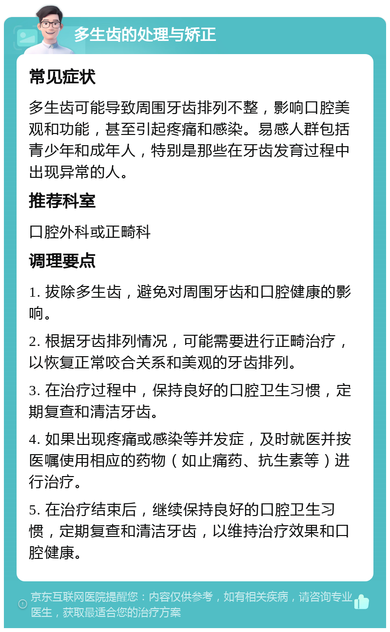 多生齿的处理与矫正 常见症状 多生齿可能导致周围牙齿排列不整，影响口腔美观和功能，甚至引起疼痛和感染。易感人群包括青少年和成年人，特别是那些在牙齿发育过程中出现异常的人。 推荐科室 口腔外科或正畸科 调理要点 1. 拔除多生齿，避免对周围牙齿和口腔健康的影响。 2. 根据牙齿排列情况，可能需要进行正畸治疗，以恢复正常咬合关系和美观的牙齿排列。 3. 在治疗过程中，保持良好的口腔卫生习惯，定期复查和清洁牙齿。 4. 如果出现疼痛或感染等并发症，及时就医并按医嘱使用相应的药物（如止痛药、抗生素等）进行治疗。 5. 在治疗结束后，继续保持良好的口腔卫生习惯，定期复查和清洁牙齿，以维持治疗效果和口腔健康。