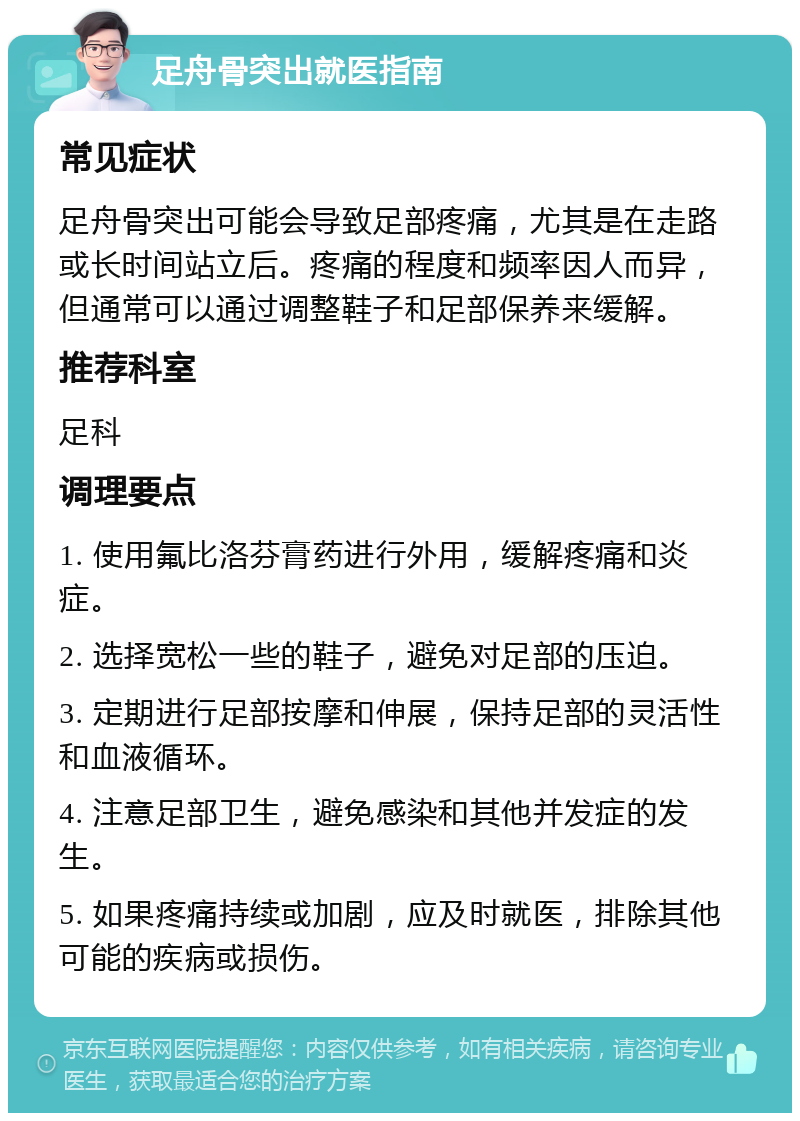 足舟骨突出就医指南 常见症状 足舟骨突出可能会导致足部疼痛，尤其是在走路或长时间站立后。疼痛的程度和频率因人而异，但通常可以通过调整鞋子和足部保养来缓解。 推荐科室 足科 调理要点 1. 使用氟比洛芬膏药进行外用，缓解疼痛和炎症。 2. 选择宽松一些的鞋子，避免对足部的压迫。 3. 定期进行足部按摩和伸展，保持足部的灵活性和血液循环。 4. 注意足部卫生，避免感染和其他并发症的发生。 5. 如果疼痛持续或加剧，应及时就医，排除其他可能的疾病或损伤。