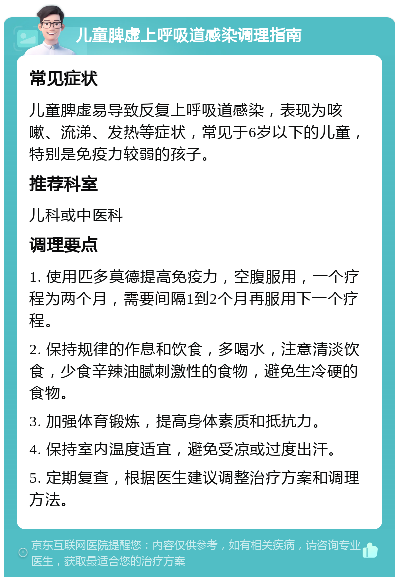 儿童脾虚上呼吸道感染调理指南 常见症状 儿童脾虚易导致反复上呼吸道感染，表现为咳嗽、流涕、发热等症状，常见于6岁以下的儿童，特别是免疫力较弱的孩子。 推荐科室 儿科或中医科 调理要点 1. 使用匹多莫德提高免疫力，空腹服用，一个疗程为两个月，需要间隔1到2个月再服用下一个疗程。 2. 保持规律的作息和饮食，多喝水，注意清淡饮食，少食辛辣油腻刺激性的食物，避免生冷硬的食物。 3. 加强体育锻炼，提高身体素质和抵抗力。 4. 保持室内温度适宜，避免受凉或过度出汗。 5. 定期复查，根据医生建议调整治疗方案和调理方法。