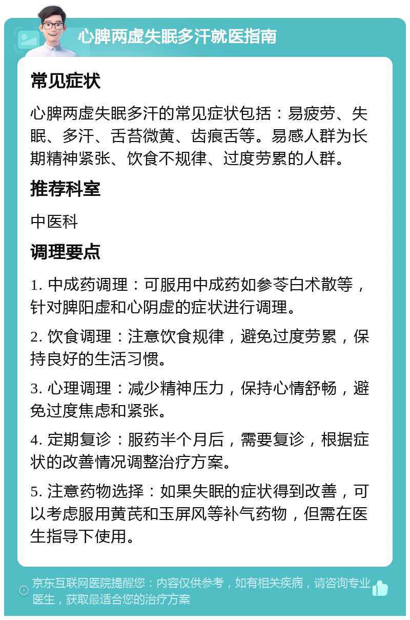 心脾两虚失眠多汗就医指南 常见症状 心脾两虚失眠多汗的常见症状包括：易疲劳、失眠、多汗、舌苔微黄、齿痕舌等。易感人群为长期精神紧张、饮食不规律、过度劳累的人群。 推荐科室 中医科 调理要点 1. 中成药调理：可服用中成药如参苓白术散等，针对脾阳虚和心阴虚的症状进行调理。 2. 饮食调理：注意饮食规律，避免过度劳累，保持良好的生活习惯。 3. 心理调理：减少精神压力，保持心情舒畅，避免过度焦虑和紧张。 4. 定期复诊：服药半个月后，需要复诊，根据症状的改善情况调整治疗方案。 5. 注意药物选择：如果失眠的症状得到改善，可以考虑服用黄芪和玉屏风等补气药物，但需在医生指导下使用。