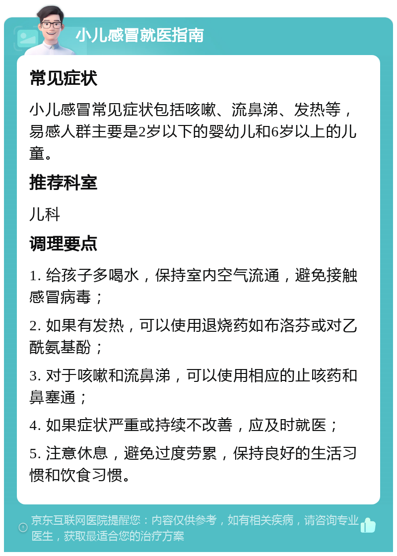 小儿感冒就医指南 常见症状 小儿感冒常见症状包括咳嗽、流鼻涕、发热等，易感人群主要是2岁以下的婴幼儿和6岁以上的儿童。 推荐科室 儿科 调理要点 1. 给孩子多喝水，保持室内空气流通，避免接触感冒病毒； 2. 如果有发热，可以使用退烧药如布洛芬或对乙酰氨基酚； 3. 对于咳嗽和流鼻涕，可以使用相应的止咳药和鼻塞通； 4. 如果症状严重或持续不改善，应及时就医； 5. 注意休息，避免过度劳累，保持良好的生活习惯和饮食习惯。