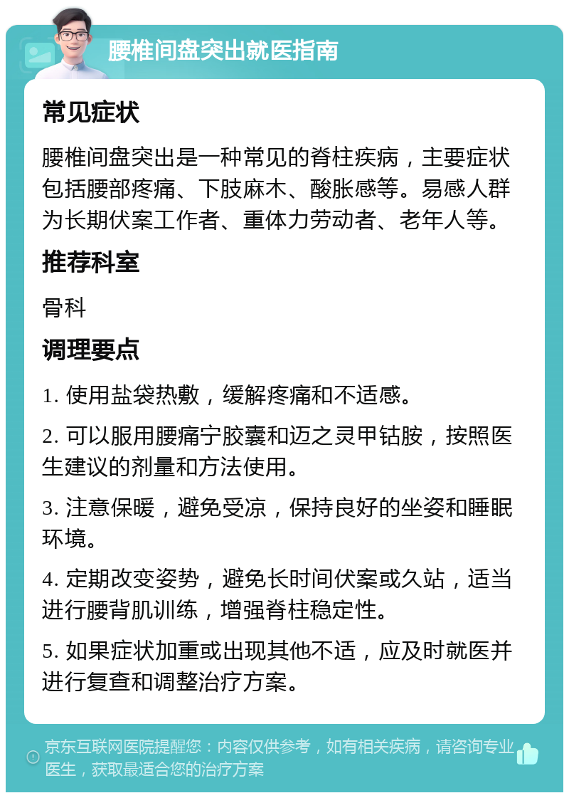 腰椎间盘突出就医指南 常见症状 腰椎间盘突出是一种常见的脊柱疾病，主要症状包括腰部疼痛、下肢麻木、酸胀感等。易感人群为长期伏案工作者、重体力劳动者、老年人等。 推荐科室 骨科 调理要点 1. 使用盐袋热敷，缓解疼痛和不适感。 2. 可以服用腰痛宁胶囊和迈之灵甲钴胺，按照医生建议的剂量和方法使用。 3. 注意保暖，避免受凉，保持良好的坐姿和睡眠环境。 4. 定期改变姿势，避免长时间伏案或久站，适当进行腰背肌训练，增强脊柱稳定性。 5. 如果症状加重或出现其他不适，应及时就医并进行复查和调整治疗方案。