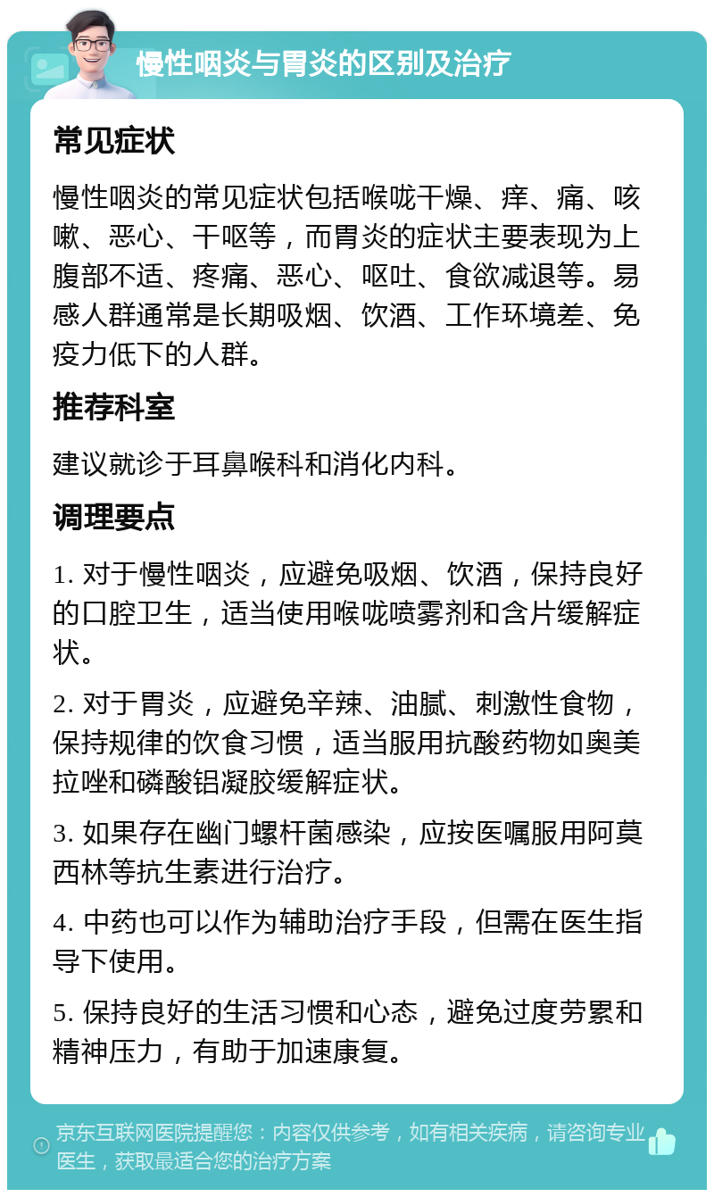 慢性咽炎与胃炎的区别及治疗 常见症状 慢性咽炎的常见症状包括喉咙干燥、痒、痛、咳嗽、恶心、干呕等，而胃炎的症状主要表现为上腹部不适、疼痛、恶心、呕吐、食欲减退等。易感人群通常是长期吸烟、饮酒、工作环境差、免疫力低下的人群。 推荐科室 建议就诊于耳鼻喉科和消化内科。 调理要点 1. 对于慢性咽炎，应避免吸烟、饮酒，保持良好的口腔卫生，适当使用喉咙喷雾剂和含片缓解症状。 2. 对于胃炎，应避免辛辣、油腻、刺激性食物，保持规律的饮食习惯，适当服用抗酸药物如奥美拉唑和磷酸铝凝胶缓解症状。 3. 如果存在幽门螺杆菌感染，应按医嘱服用阿莫西林等抗生素进行治疗。 4. 中药也可以作为辅助治疗手段，但需在医生指导下使用。 5. 保持良好的生活习惯和心态，避免过度劳累和精神压力，有助于加速康复。