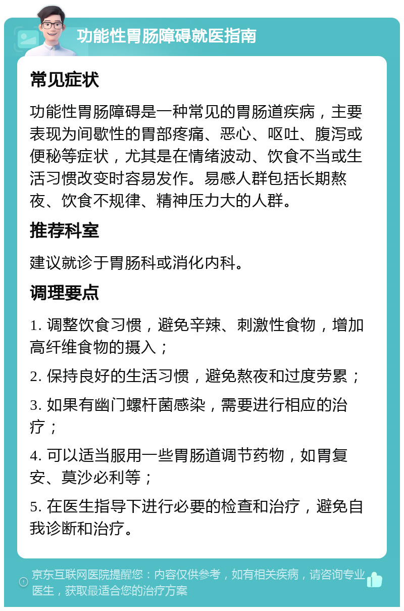 功能性胃肠障碍就医指南 常见症状 功能性胃肠障碍是一种常见的胃肠道疾病，主要表现为间歇性的胃部疼痛、恶心、呕吐、腹泻或便秘等症状，尤其是在情绪波动、饮食不当或生活习惯改变时容易发作。易感人群包括长期熬夜、饮食不规律、精神压力大的人群。 推荐科室 建议就诊于胃肠科或消化内科。 调理要点 1. 调整饮食习惯，避免辛辣、刺激性食物，增加高纤维食物的摄入； 2. 保持良好的生活习惯，避免熬夜和过度劳累； 3. 如果有幽门螺杆菌感染，需要进行相应的治疗； 4. 可以适当服用一些胃肠道调节药物，如胃复安、莫沙必利等； 5. 在医生指导下进行必要的检查和治疗，避免自我诊断和治疗。