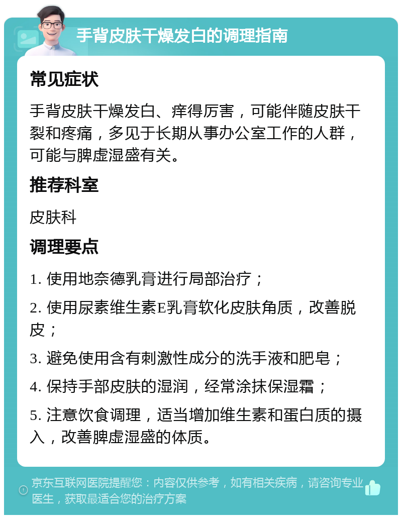 手背皮肤干燥发白的调理指南 常见症状 手背皮肤干燥发白、痒得厉害，可能伴随皮肤干裂和疼痛，多见于长期从事办公室工作的人群，可能与脾虚湿盛有关。 推荐科室 皮肤科 调理要点 1. 使用地奈德乳膏进行局部治疗； 2. 使用尿素维生素E乳膏软化皮肤角质，改善脱皮； 3. 避免使用含有刺激性成分的洗手液和肥皂； 4. 保持手部皮肤的湿润，经常涂抹保湿霜； 5. 注意饮食调理，适当增加维生素和蛋白质的摄入，改善脾虚湿盛的体质。