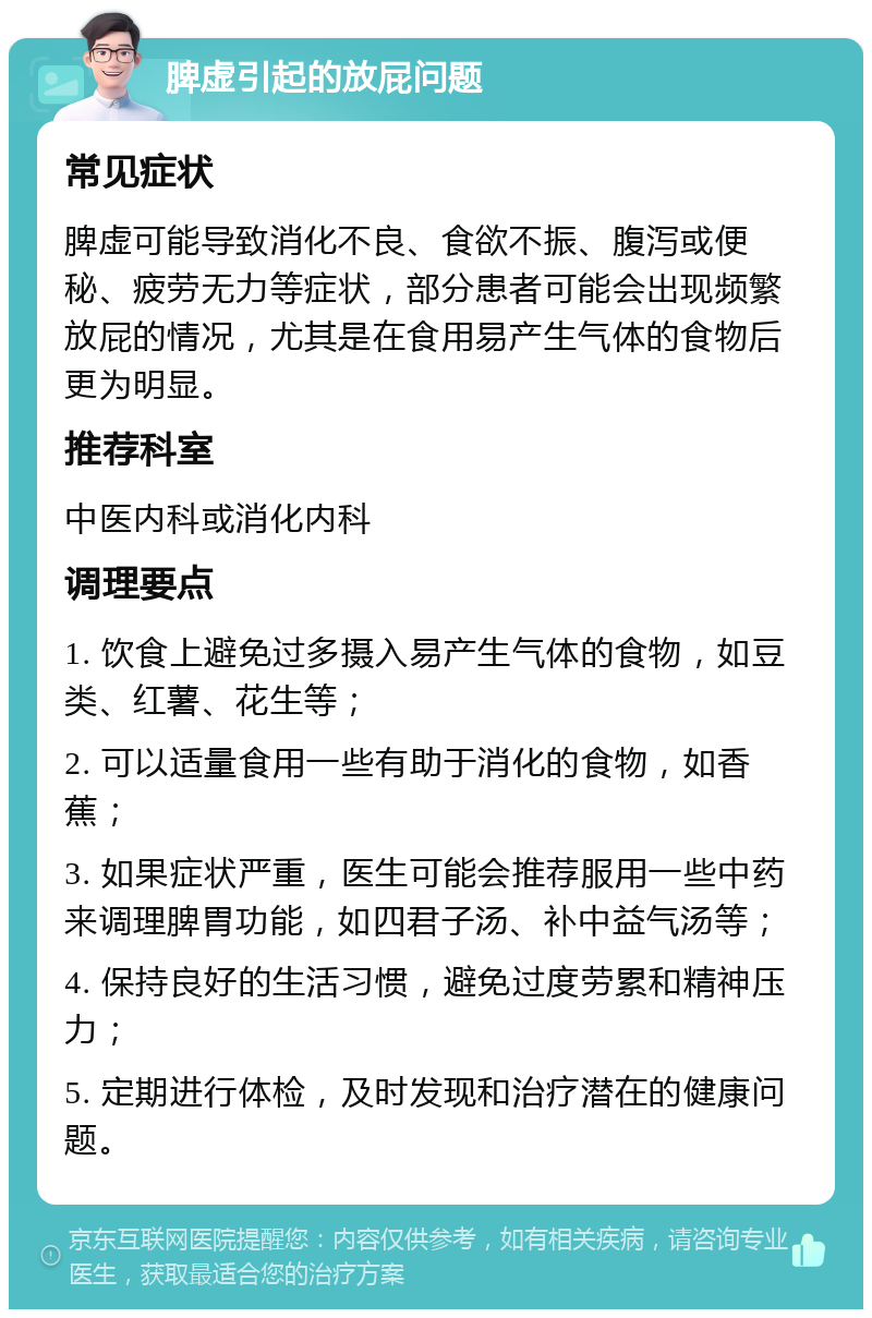 脾虚引起的放屁问题 常见症状 脾虚可能导致消化不良、食欲不振、腹泻或便秘、疲劳无力等症状，部分患者可能会出现频繁放屁的情况，尤其是在食用易产生气体的食物后更为明显。 推荐科室 中医内科或消化内科 调理要点 1. 饮食上避免过多摄入易产生气体的食物，如豆类、红薯、花生等； 2. 可以适量食用一些有助于消化的食物，如香蕉； 3. 如果症状严重，医生可能会推荐服用一些中药来调理脾胃功能，如四君子汤、补中益气汤等； 4. 保持良好的生活习惯，避免过度劳累和精神压力； 5. 定期进行体检，及时发现和治疗潜在的健康问题。