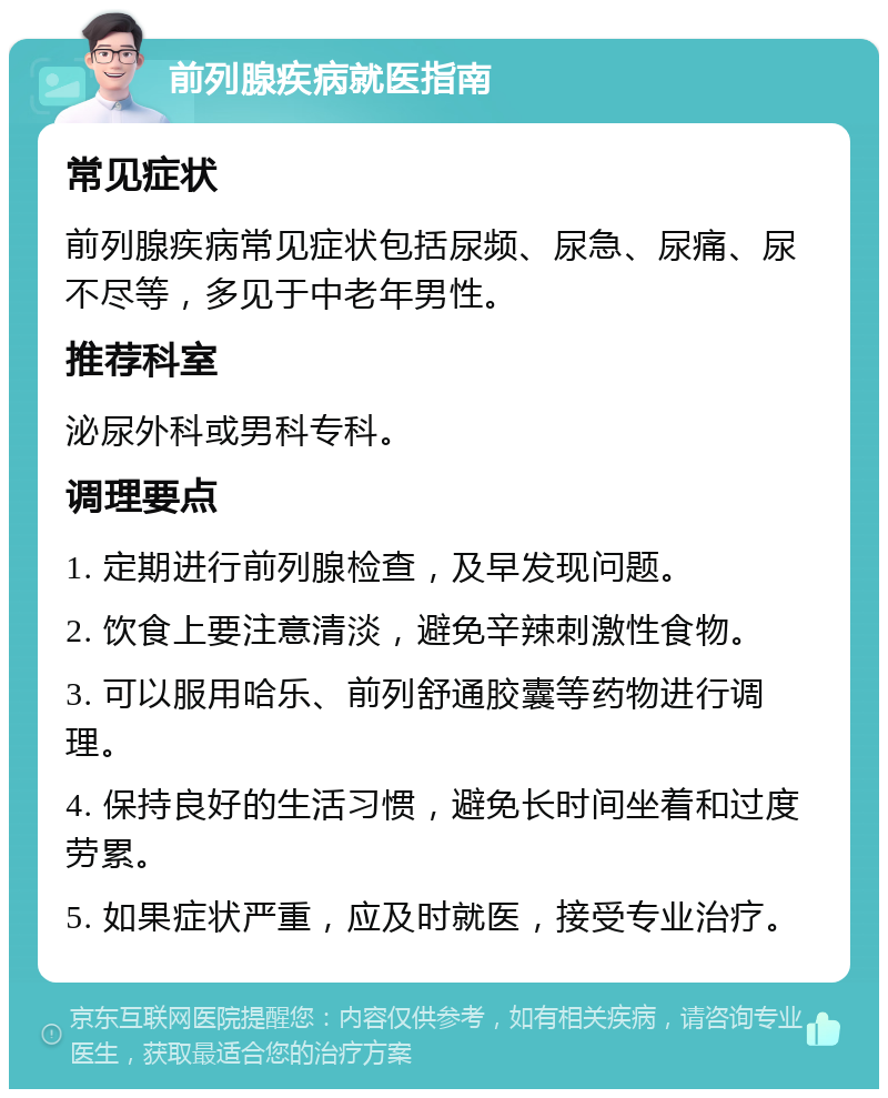 前列腺疾病就医指南 常见症状 前列腺疾病常见症状包括尿频、尿急、尿痛、尿不尽等，多见于中老年男性。 推荐科室 泌尿外科或男科专科。 调理要点 1. 定期进行前列腺检查，及早发现问题。 2. 饮食上要注意清淡，避免辛辣刺激性食物。 3. 可以服用哈乐、前列舒通胶囊等药物进行调理。 4. 保持良好的生活习惯，避免长时间坐着和过度劳累。 5. 如果症状严重，应及时就医，接受专业治疗。