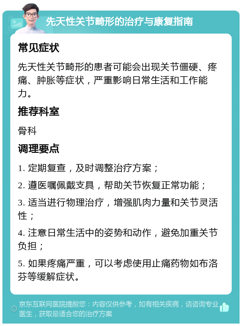 先天性关节畸形的治疗与康复指南 常见症状 先天性关节畸形的患者可能会出现关节僵硬、疼痛、肿胀等症状，严重影响日常生活和工作能力。 推荐科室 骨科 调理要点 1. 定期复查，及时调整治疗方案； 2. 遵医嘱佩戴支具，帮助关节恢复正常功能； 3. 适当进行物理治疗，增强肌肉力量和关节灵活性； 4. 注意日常生活中的姿势和动作，避免加重关节负担； 5. 如果疼痛严重，可以考虑使用止痛药物如布洛芬等缓解症状。