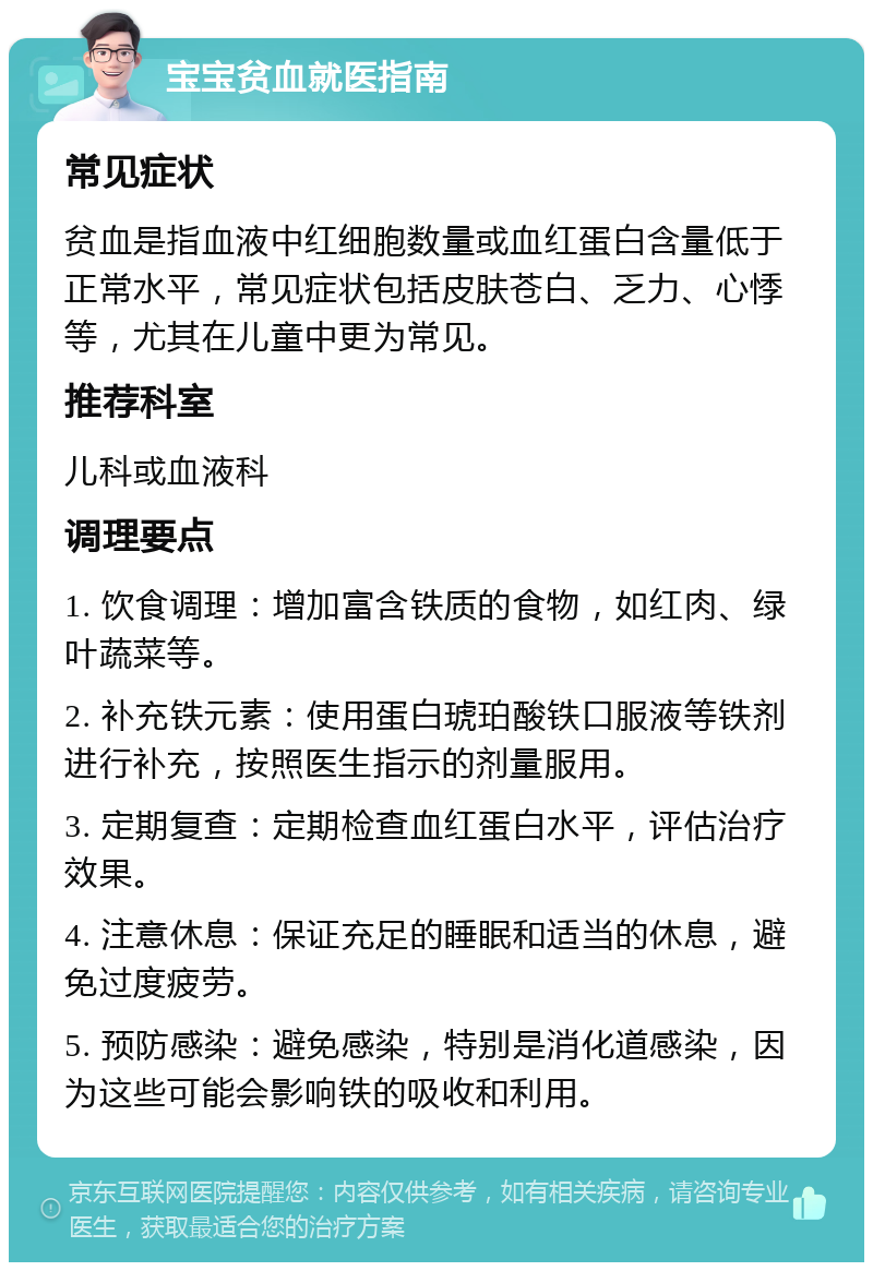 宝宝贫血就医指南 常见症状 贫血是指血液中红细胞数量或血红蛋白含量低于正常水平，常见症状包括皮肤苍白、乏力、心悸等，尤其在儿童中更为常见。 推荐科室 儿科或血液科 调理要点 1. 饮食调理：增加富含铁质的食物，如红肉、绿叶蔬菜等。 2. 补充铁元素：使用蛋白琥珀酸铁口服液等铁剂进行补充，按照医生指示的剂量服用。 3. 定期复查：定期检查血红蛋白水平，评估治疗效果。 4. 注意休息：保证充足的睡眠和适当的休息，避免过度疲劳。 5. 预防感染：避免感染，特别是消化道感染，因为这些可能会影响铁的吸收和利用。