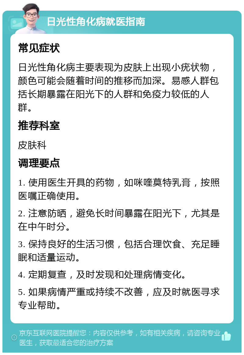 日光性角化病就医指南 常见症状 日光性角化病主要表现为皮肤上出现小疣状物，颜色可能会随着时间的推移而加深。易感人群包括长期暴露在阳光下的人群和免疫力较低的人群。 推荐科室 皮肤科 调理要点 1. 使用医生开具的药物，如咪喹莫特乳膏，按照医嘱正确使用。 2. 注意防晒，避免长时间暴露在阳光下，尤其是在中午时分。 3. 保持良好的生活习惯，包括合理饮食、充足睡眠和适量运动。 4. 定期复查，及时发现和处理病情变化。 5. 如果病情严重或持续不改善，应及时就医寻求专业帮助。