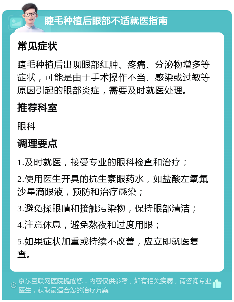 睫毛种植后眼部不适就医指南 常见症状 睫毛种植后出现眼部红肿、疼痛、分泌物增多等症状，可能是由于手术操作不当、感染或过敏等原因引起的眼部炎症，需要及时就医处理。 推荐科室 眼科 调理要点 1.及时就医，接受专业的眼科检查和治疗； 2.使用医生开具的抗生素眼药水，如盐酸左氧氟沙星滴眼液，预防和治疗感染； 3.避免揉眼睛和接触污染物，保持眼部清洁； 4.注意休息，避免熬夜和过度用眼； 5.如果症状加重或持续不改善，应立即就医复查。