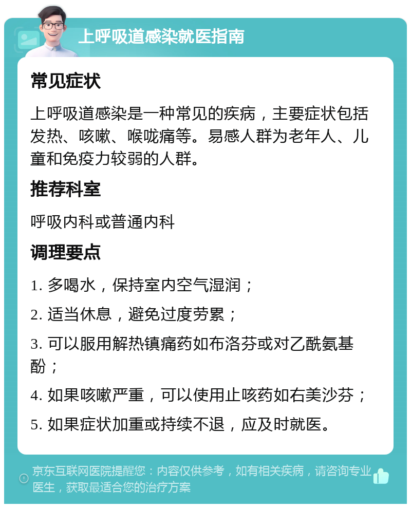 上呼吸道感染就医指南 常见症状 上呼吸道感染是一种常见的疾病，主要症状包括发热、咳嗽、喉咙痛等。易感人群为老年人、儿童和免疫力较弱的人群。 推荐科室 呼吸内科或普通内科 调理要点 1. 多喝水，保持室内空气湿润； 2. 适当休息，避免过度劳累； 3. 可以服用解热镇痛药如布洛芬或对乙酰氨基酚； 4. 如果咳嗽严重，可以使用止咳药如右美沙芬； 5. 如果症状加重或持续不退，应及时就医。