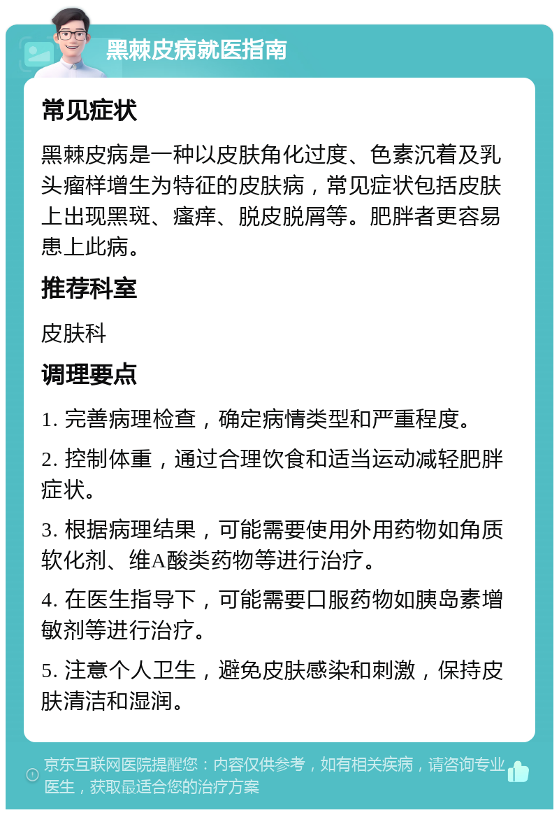 黑棘皮病就医指南 常见症状 黑棘皮病是一种以皮肤角化过度、色素沉着及乳头瘤样增生为特征的皮肤病，常见症状包括皮肤上出现黑斑、瘙痒、脱皮脱屑等。肥胖者更容易患上此病。 推荐科室 皮肤科 调理要点 1. 完善病理检查，确定病情类型和严重程度。 2. 控制体重，通过合理饮食和适当运动减轻肥胖症状。 3. 根据病理结果，可能需要使用外用药物如角质软化剂、维A酸类药物等进行治疗。 4. 在医生指导下，可能需要口服药物如胰岛素增敏剂等进行治疗。 5. 注意个人卫生，避免皮肤感染和刺激，保持皮肤清洁和湿润。