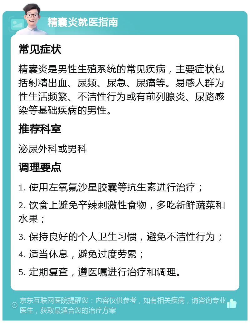 精囊炎就医指南 常见症状 精囊炎是男性生殖系统的常见疾病，主要症状包括射精出血、尿频、尿急、尿痛等。易感人群为性生活频繁、不洁性行为或有前列腺炎、尿路感染等基础疾病的男性。 推荐科室 泌尿外科或男科 调理要点 1. 使用左氧氟沙星胶囊等抗生素进行治疗； 2. 饮食上避免辛辣刺激性食物，多吃新鲜蔬菜和水果； 3. 保持良好的个人卫生习惯，避免不洁性行为； 4. 适当休息，避免过度劳累； 5. 定期复查，遵医嘱进行治疗和调理。