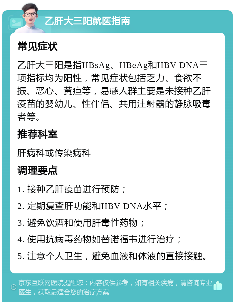 乙肝大三阳就医指南 常见症状 乙肝大三阳是指HBsAg、HBeAg和HBV DNA三项指标均为阳性，常见症状包括乏力、食欲不振、恶心、黄疸等，易感人群主要是未接种乙肝疫苗的婴幼儿、性伴侣、共用注射器的静脉吸毒者等。 推荐科室 肝病科或传染病科 调理要点 1. 接种乙肝疫苗进行预防； 2. 定期复查肝功能和HBV DNA水平； 3. 避免饮酒和使用肝毒性药物； 4. 使用抗病毒药物如替诺福韦进行治疗； 5. 注意个人卫生，避免血液和体液的直接接触。