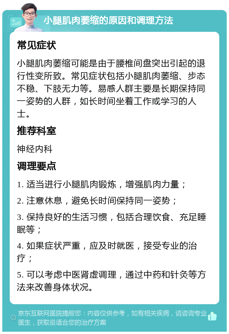 小腿肌肉萎缩的原因和调理方法 常见症状 小腿肌肉萎缩可能是由于腰椎间盘突出引起的退行性变所致。常见症状包括小腿肌肉萎缩、步态不稳、下肢无力等。易感人群主要是长期保持同一姿势的人群，如长时间坐着工作或学习的人士。 推荐科室 神经内科 调理要点 1. 适当进行小腿肌肉锻炼，增强肌肉力量； 2. 注意休息，避免长时间保持同一姿势； 3. 保持良好的生活习惯，包括合理饮食、充足睡眠等； 4. 如果症状严重，应及时就医，接受专业的治疗； 5. 可以考虑中医肾虚调理，通过中药和针灸等方法来改善身体状况。