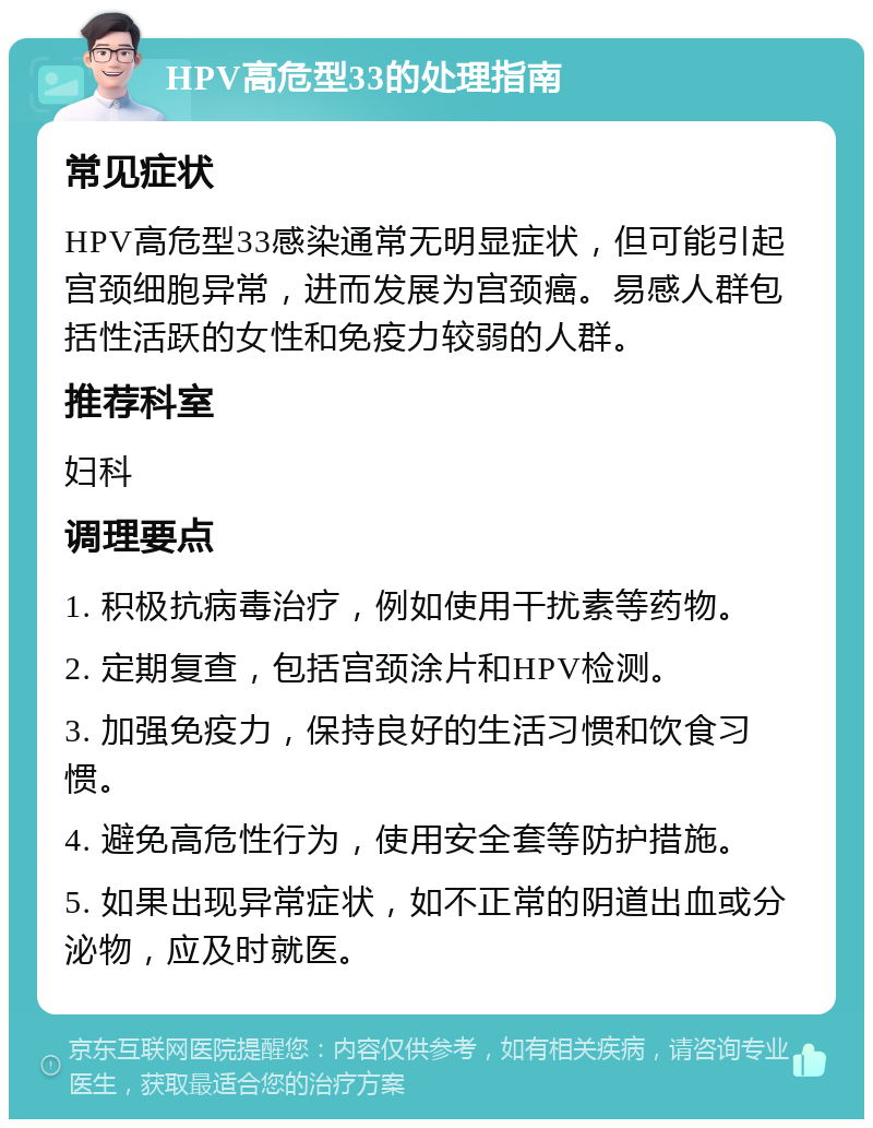 HPV高危型33的处理指南 常见症状 HPV高危型33感染通常无明显症状，但可能引起宫颈细胞异常，进而发展为宫颈癌。易感人群包括性活跃的女性和免疫力较弱的人群。 推荐科室 妇科 调理要点 1. 积极抗病毒治疗，例如使用干扰素等药物。 2. 定期复查，包括宫颈涂片和HPV检测。 3. 加强免疫力，保持良好的生活习惯和饮食习惯。 4. 避免高危性行为，使用安全套等防护措施。 5. 如果出现异常症状，如不正常的阴道出血或分泌物，应及时就医。