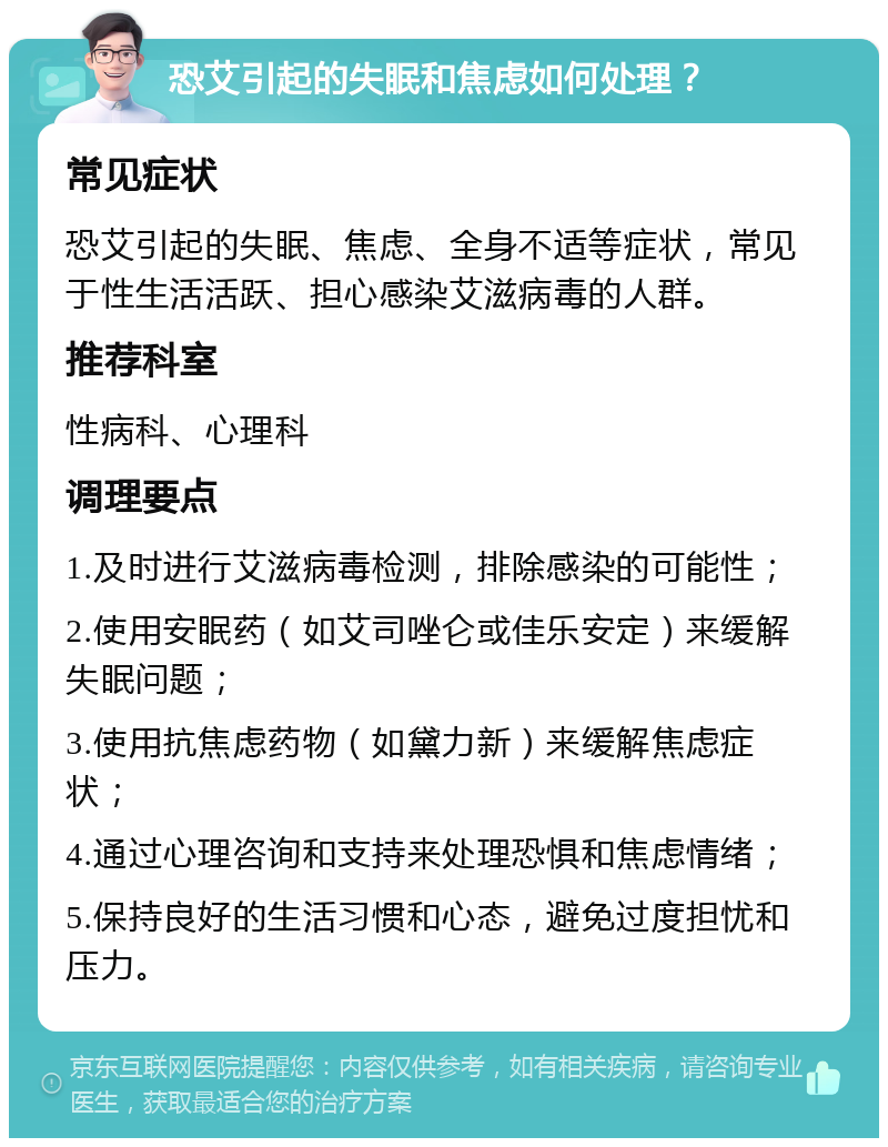 恐艾引起的失眠和焦虑如何处理？ 常见症状 恐艾引起的失眠、焦虑、全身不适等症状，常见于性生活活跃、担心感染艾滋病毒的人群。 推荐科室 性病科、心理科 调理要点 1.及时进行艾滋病毒检测，排除感染的可能性； 2.使用安眠药（如艾司唑仑或佳乐安定）来缓解失眠问题； 3.使用抗焦虑药物（如黛力新）来缓解焦虑症状； 4.通过心理咨询和支持来处理恐惧和焦虑情绪； 5.保持良好的生活习惯和心态，避免过度担忧和压力。