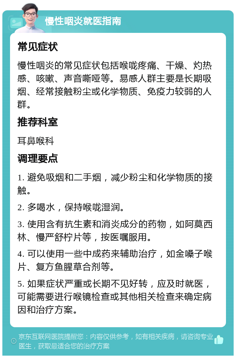 慢性咽炎就医指南 常见症状 慢性咽炎的常见症状包括喉咙疼痛、干燥、灼热感、咳嗽、声音嘶哑等。易感人群主要是长期吸烟、经常接触粉尘或化学物质、免疫力较弱的人群。 推荐科室 耳鼻喉科 调理要点 1. 避免吸烟和二手烟，减少粉尘和化学物质的接触。 2. 多喝水，保持喉咙湿润。 3. 使用含有抗生素和消炎成分的药物，如阿莫西林、慢严舒柠片等，按医嘱服用。 4. 可以使用一些中成药来辅助治疗，如金嗓子喉片、复方鱼腥草合剂等。 5. 如果症状严重或长期不见好转，应及时就医，可能需要进行喉镜检查或其他相关检查来确定病因和治疗方案。