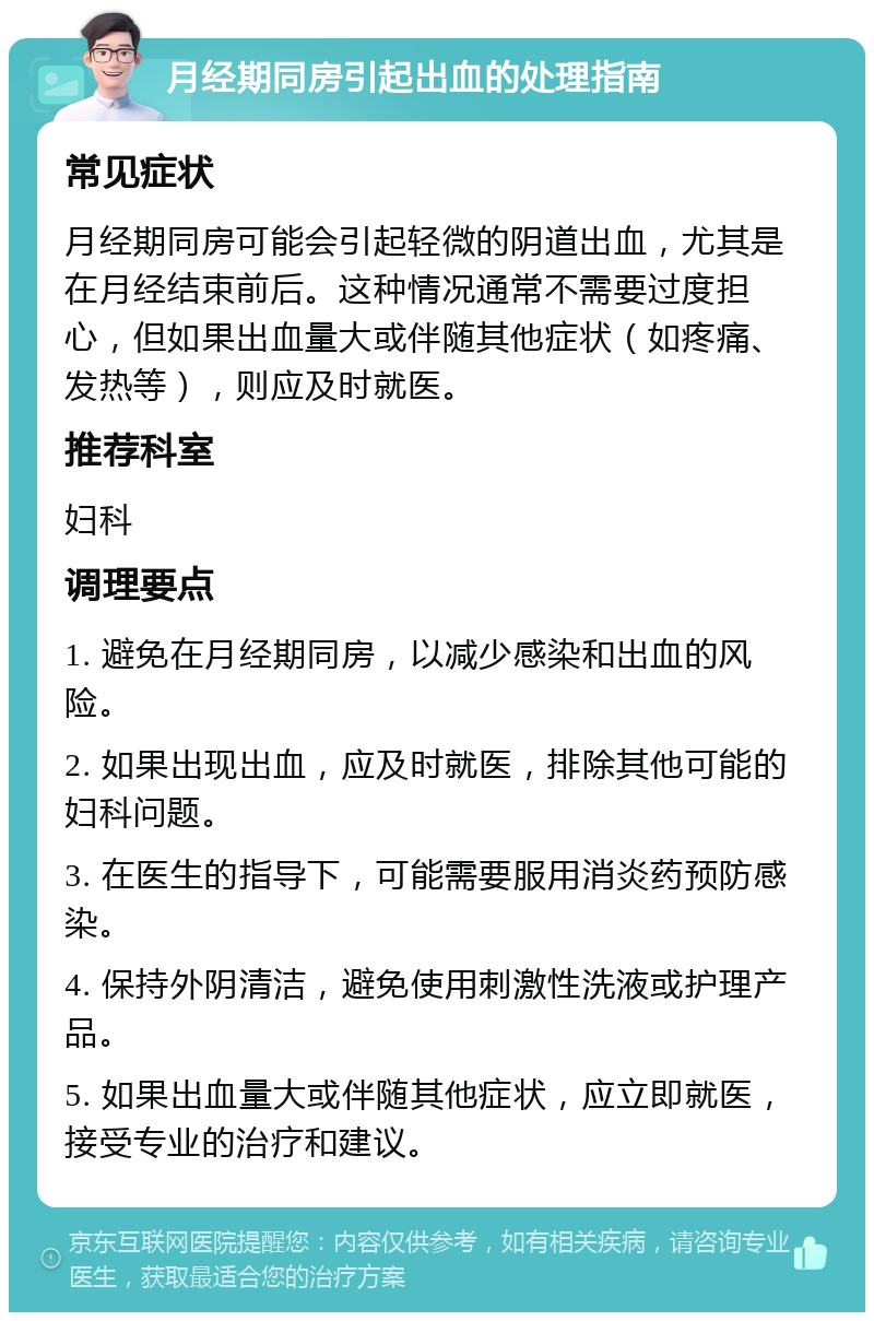 月经期同房引起出血的处理指南 常见症状 月经期同房可能会引起轻微的阴道出血，尤其是在月经结束前后。这种情况通常不需要过度担心，但如果出血量大或伴随其他症状（如疼痛、发热等），则应及时就医。 推荐科室 妇科 调理要点 1. 避免在月经期同房，以减少感染和出血的风险。 2. 如果出现出血，应及时就医，排除其他可能的妇科问题。 3. 在医生的指导下，可能需要服用消炎药预防感染。 4. 保持外阴清洁，避免使用刺激性洗液或护理产品。 5. 如果出血量大或伴随其他症状，应立即就医，接受专业的治疗和建议。